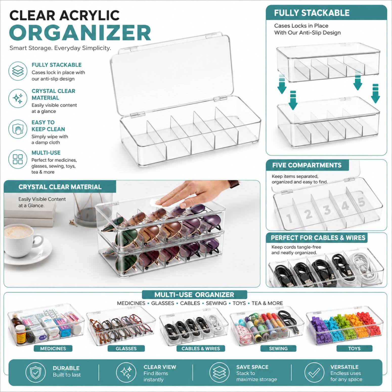 CLEAR ACRYLIC ORGANIZER  
Smart Storage. Everyday Simplicity.  

FULLY STACKABLE  
Cases lock in place with our anti-slip design  

CRYSTAL CLEAR MATERIAL  
Easily visible content at a glance  

EASY TO KEEP CLEAN  
Simply wipe with a damp cloth  

MULTI-USE  
Perfect for medicines, glasses, sewing, toys, tea & more  

CRYSTAL CLEAR MATERIAL  
Easily Visible Content at a Glance  

FIVE COMPARTMENTS  
Keep items separated, organized and easy to find  

PERFECT FOR CABLES & WIRES  
Keep cords tangle-free and neatly organized  

MULTI-USE ORGANIZER  
MEDICINES • GLASSES • CABLES & WIRES • SEWING • TOYS • TEA & MORE  

DURABLE  
Built to last  

CLEAR VIEW  
Find items instantly  

SAVE SPACE  
Stack to maximize storage  

VERSATILE  
Endless uses for any space