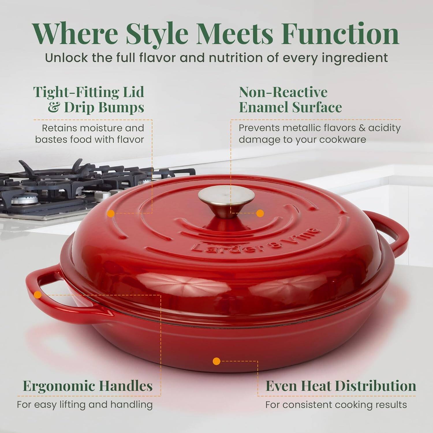 Where Style Meets Function  
Unlock the full flavor and nutrition of every ingredient  

- Tight-Fitting Lid & Drip Bumps  
  Retains moisture and bastes food with flavor  

- Non-Reactive Enamel Surface  
  Prevents metallic flavors & acidity damage to your cookware  

- Ergonomic Handles  
  For easy lifting and handling  

- Even Heat Distribution  
  For consistent cooking results