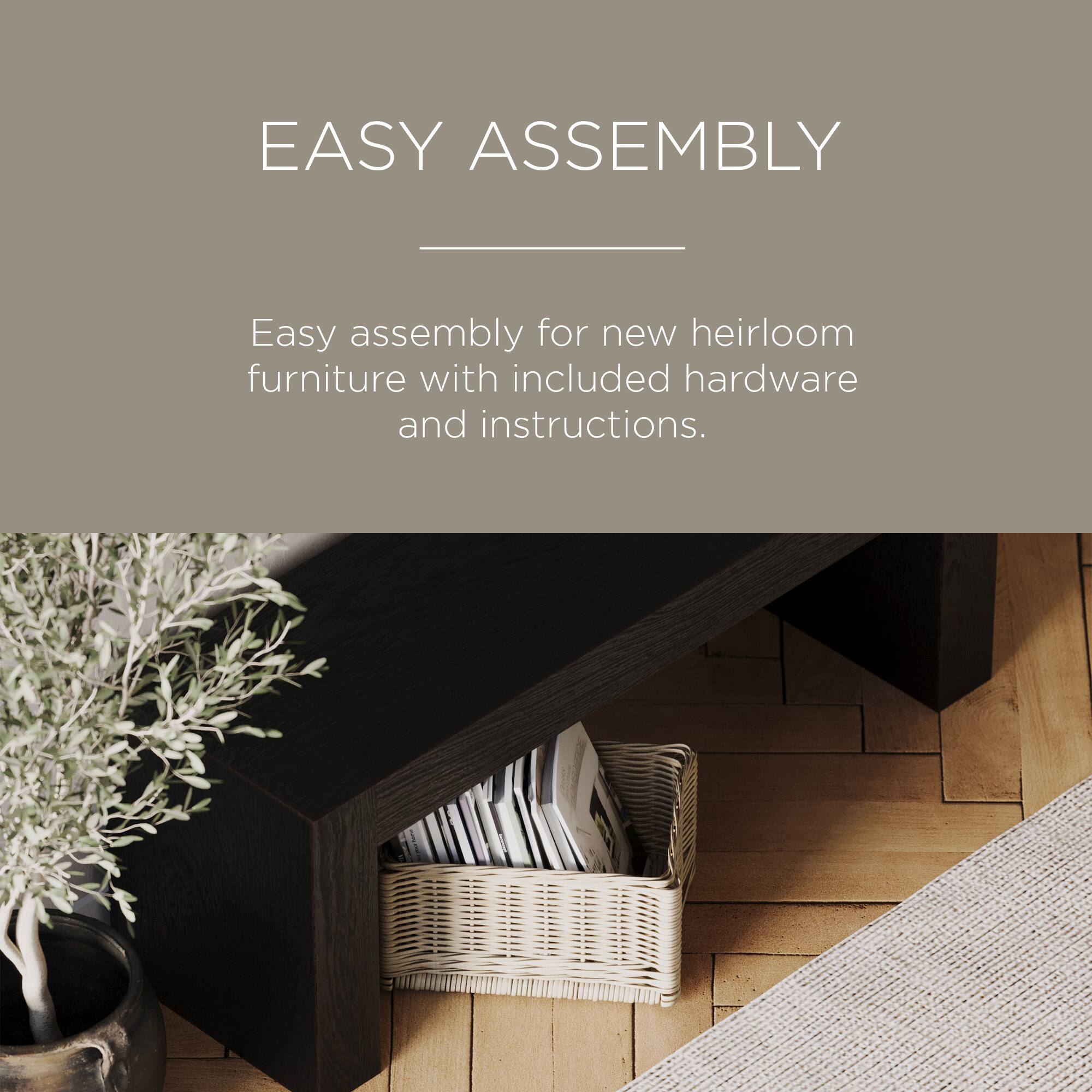 EASY ASSEMBLY

Easy assembly for new heirloom furniture with included hardware and instructions.