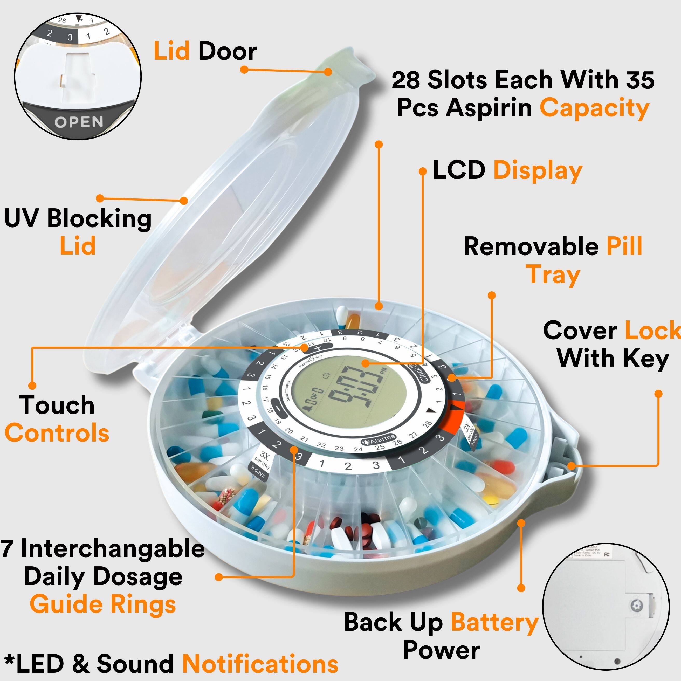 28 Slots Each With 35 Pcs Aspirin Capacity  
UV Blocking Lid  
LCD Display  
Removable Pill Tray  
Touch Controls  
Cover Lock With Key  
7 Interchangeable Daily Dosage Guide Rings  
Back Up Battery Power  
*LED & Sound Notifications