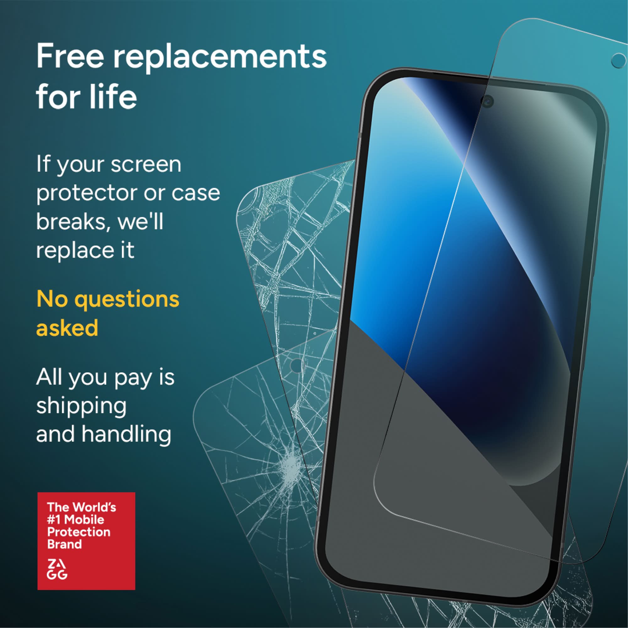 Free replacements for life

If your screen protector or case breaks, we'll replace it

No questions asked

All you pay is shipping and handling

The World's #1 Mobile Protection Brand

ZAGG