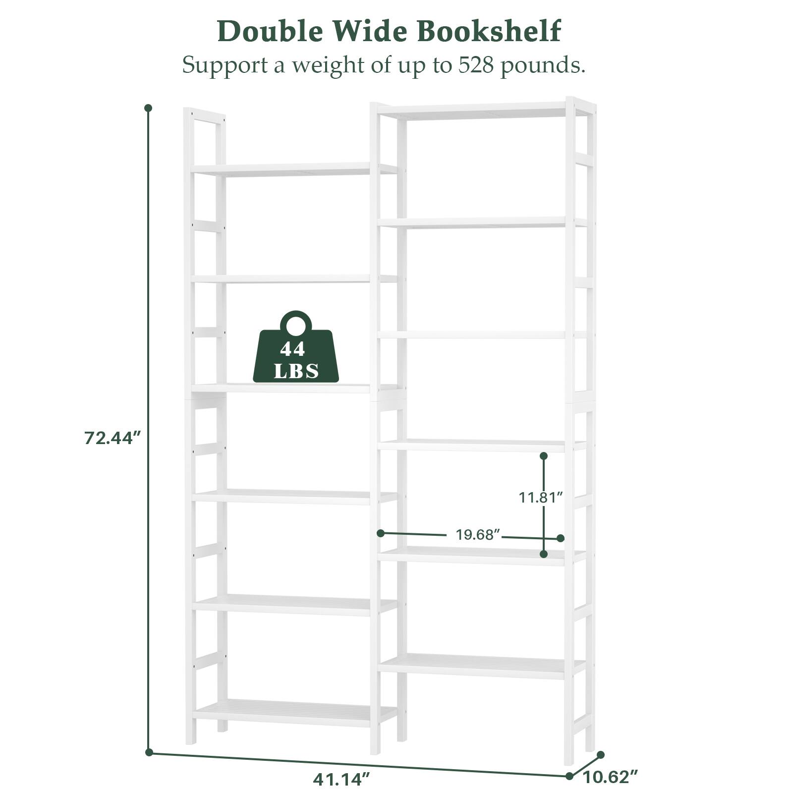 Double Wide Bookshelf  
Support a weight of up to 528 pounds.  
44 LBS  
72.44"  
11.81"  
19.68"  
41.14"  
10.62"