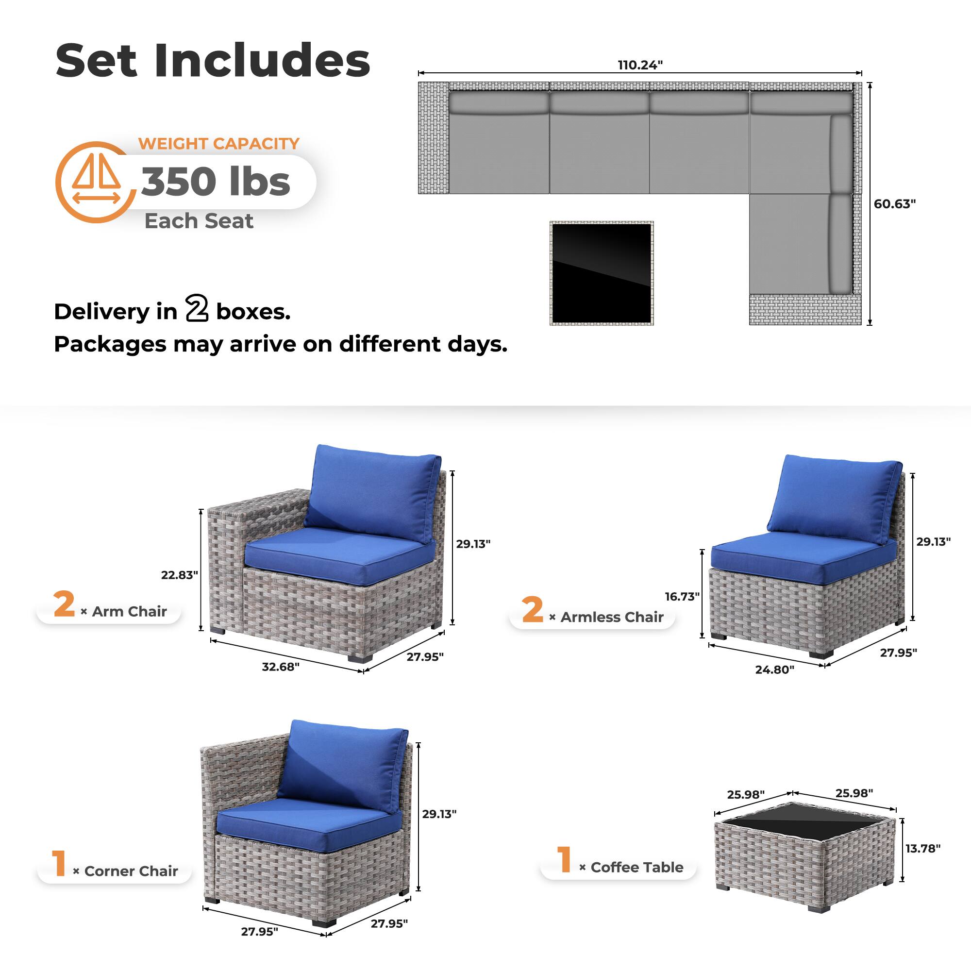 Set Includes

WEIGHT CAPACITY  
350 lbs  
Each Seat

Delivery in 2 boxes.  
Packages may arrive on different days.

2 x Arm Chair  
29.13" x 22.83" x 32.68" x 27.95" x 16.73" x 27.95"

2 x Armless Chair  
29.13" x 24.80" x 27.95" x 25.98" x 25.98" x 27.95"

1 x Corner Chair  
29.13" x 27.95" x 27.95" x 27.95"

1 x Coffee Table  
25.98" x 25.98" x 13.78" x 27.95"