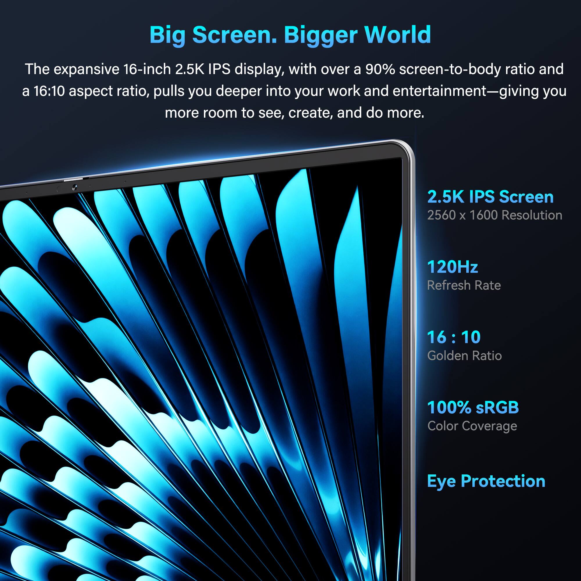 Big Screen. Bigger World

The expansive 16-inch 2.5K IPS display, with over a 90% screen-to-body ratio and a 16:10 aspect ratio, pulls you deeper into your work and entertainment—giving you more room to see, create, and do more.

- 2.5K IPS Screen
- 2560 x 1600 Resolution
- 120Hz Refresh Rate
- 16:10 Golden Ratio
- 100% sRGB Color Coverage
- Eye Protection