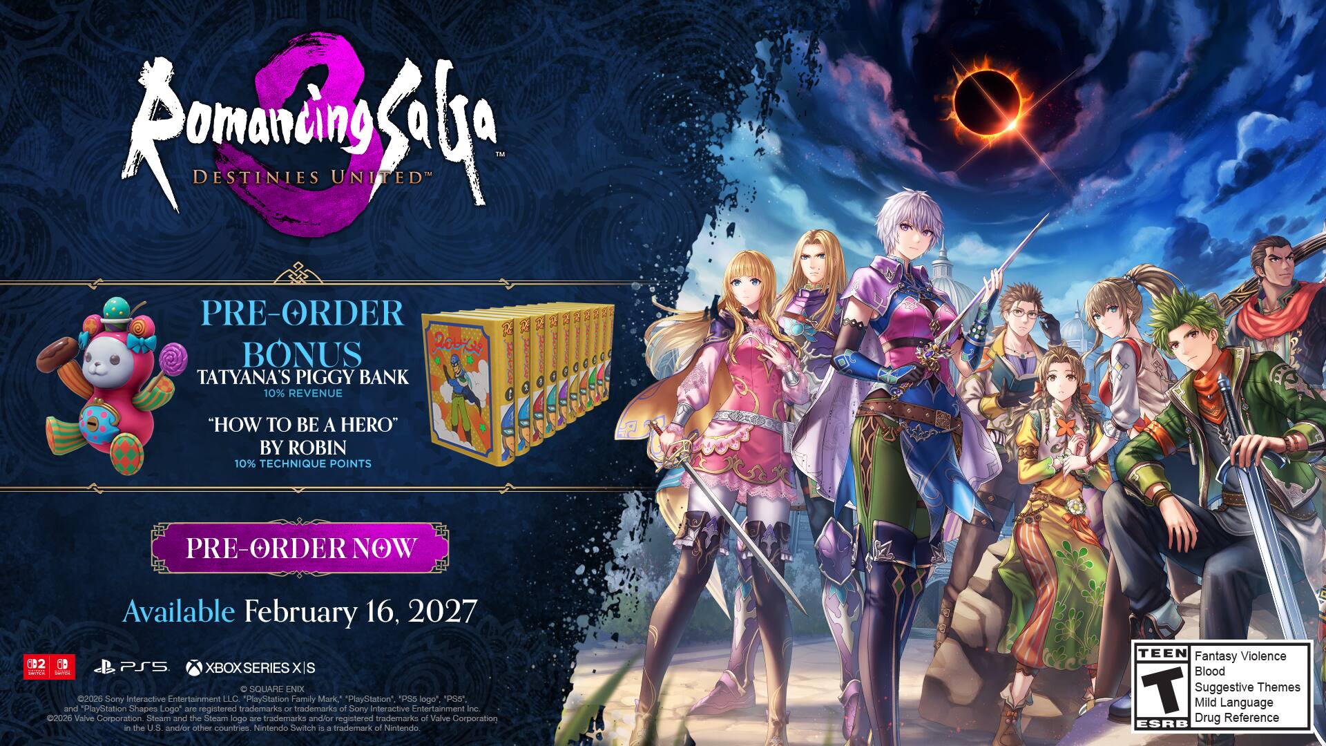 Romancing Saga: Destinies United

PRE-ORDER BONUS
Tatyana's Piggy Bank
"How to Be a Hero" by Robin
10% Technique Points

PRE-ORDER NOW
Available February 16, 2027

2 MB PS5 XBOX SERIES XS

C SQUARE ENIX 2026
Sony Interactive Entertainment LLC.

PlayStation Family Mark, PlayStation, PS5 logo, and PlayStation Shapes Logo are 250 registered trademarks or trademarks of Sony Interactive Entertainment Inc. 2026

Valve Corporation Steam and the Steam logo are trademarks and/or registered trademarks of Valve Corporation in the U.S. and/or other countries.

Nintendo Switch is a trademark of Nintendo

TEEN Fantasy Violence Blood T Suggestive Themes Mild Language Drug Reference ESRB