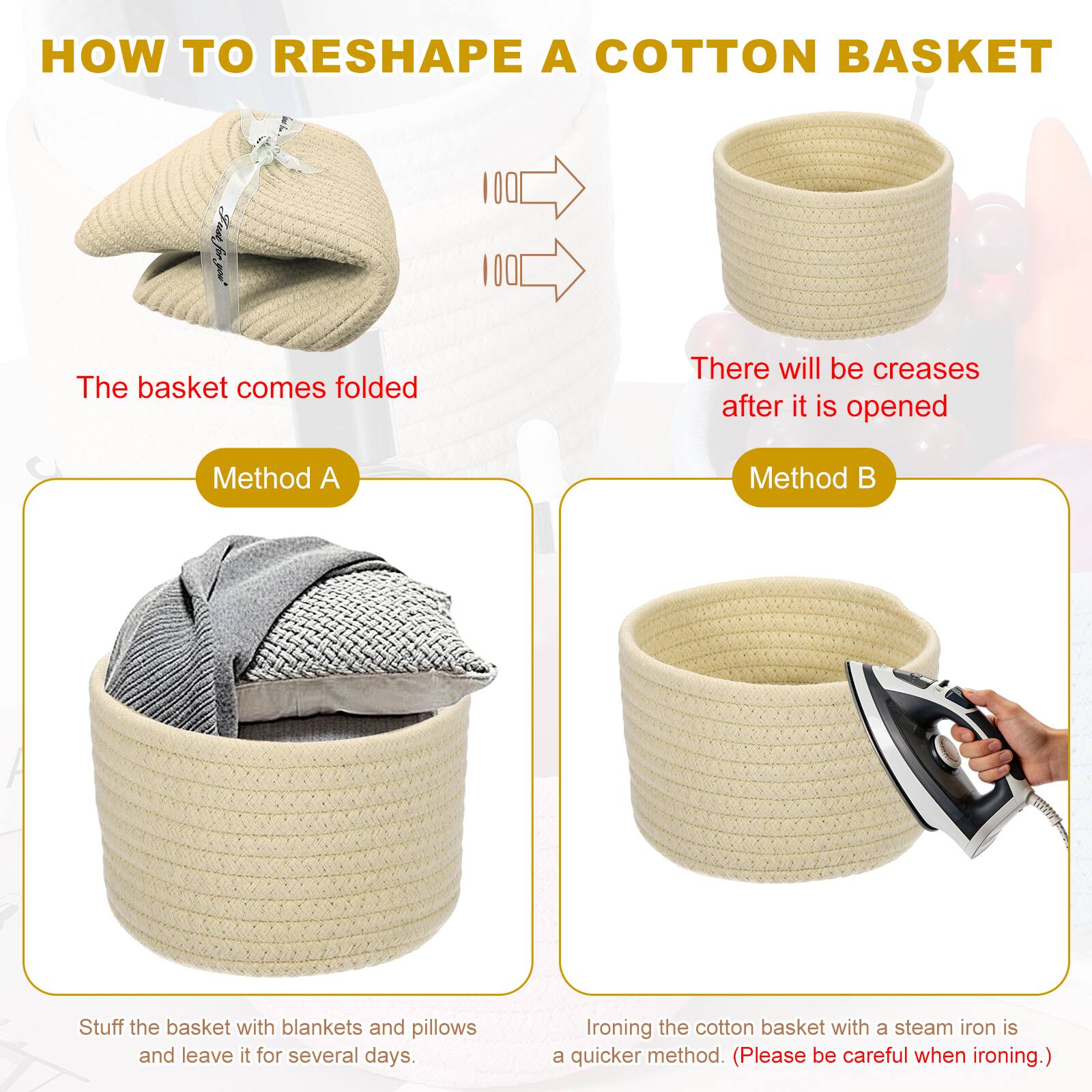 HOW TO RESHAPE A COTTON BASKET

The basket comes folded

There will be creases after it is opened

Method A
Stuff the basket with blankets and pillows and leave it for several days.

Method B
Ironing the cotton basket with a steam iron is a quicker method. (Please be careful when ironing.)