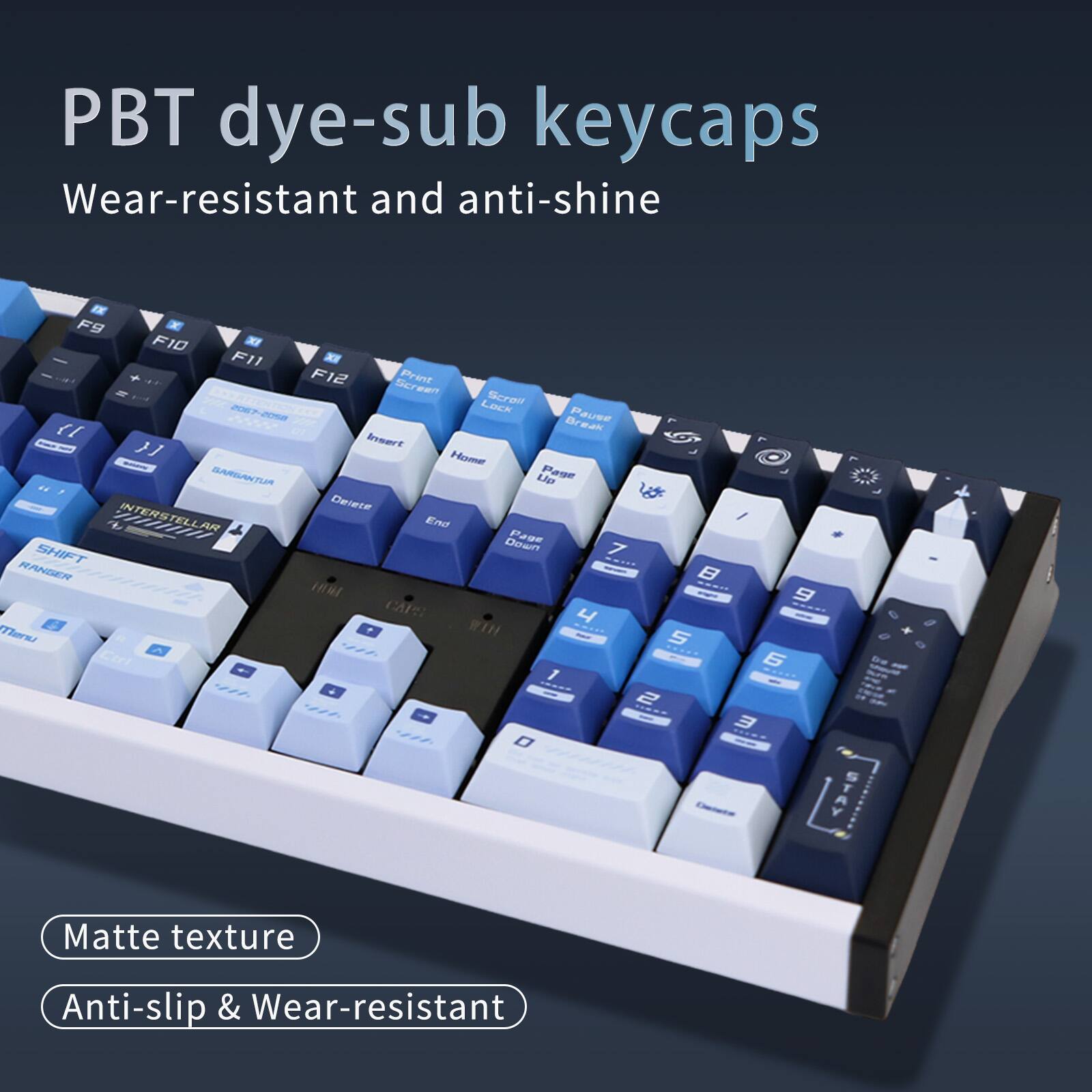 PBT dye-sub keycaps  
Wear-resistant and anti-shine  

F9 F10 F11 F12  
Screen Print  
Lack  
Screit 20-228  
Break  
Pause 1  
Eruert  
Mesmne  
BARGANTU  
Lp  
Pase  
Deere  
T  
INTERSTELLAR  
End  
Down  
Fase  
SHIFT  
7  
RANGER  
I  
Thars  
WIH  
1  
S / 9  
6  

Matte texture  
Anti-slip & Wear-resistant