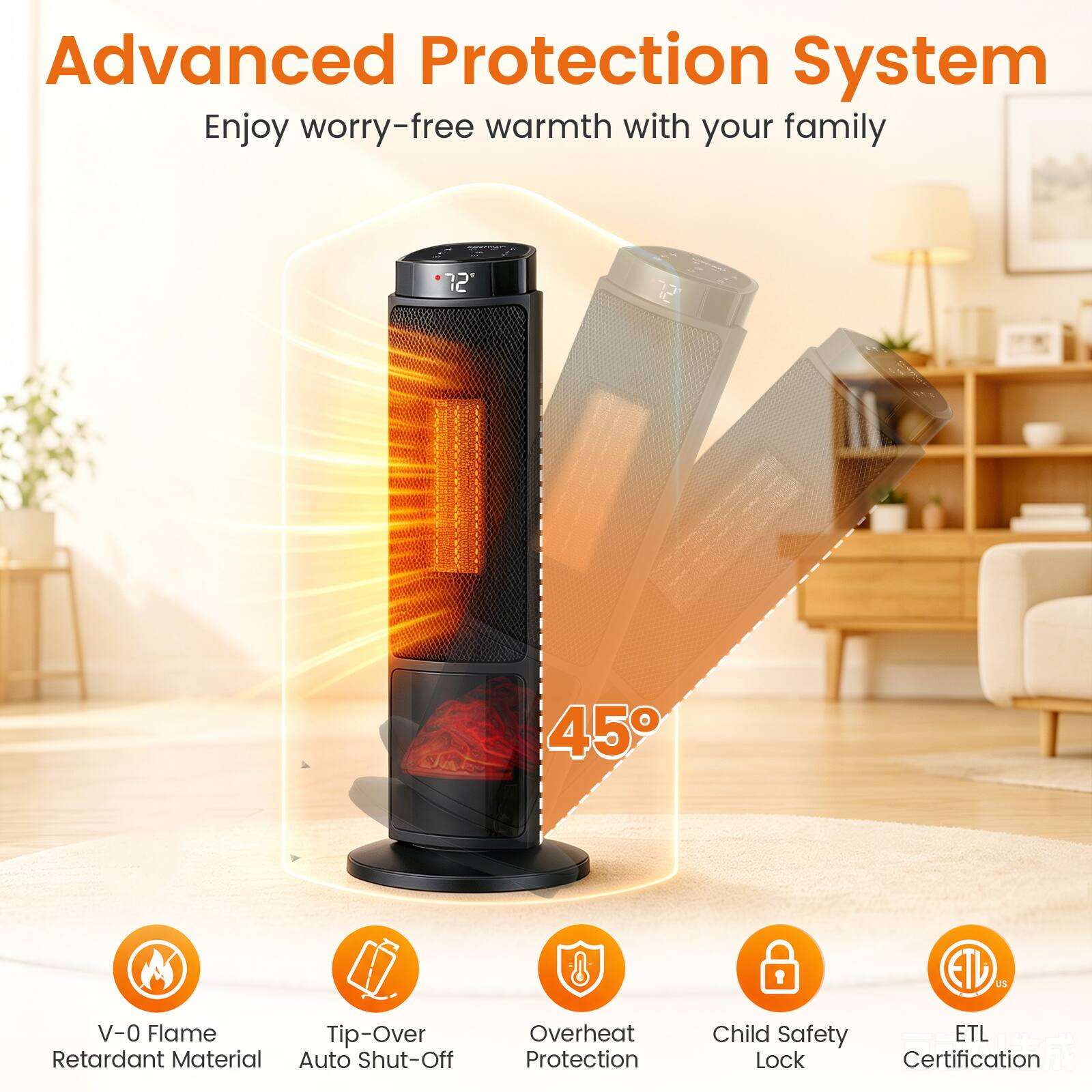 Advanced Protection System  
Enjoy worry-free warmth with your family

- V-0 Flame Retardant Material
- Tip-Over Auto Shut-Off
- Overheat Protection
- Child Safety Lock
- ETL Certification