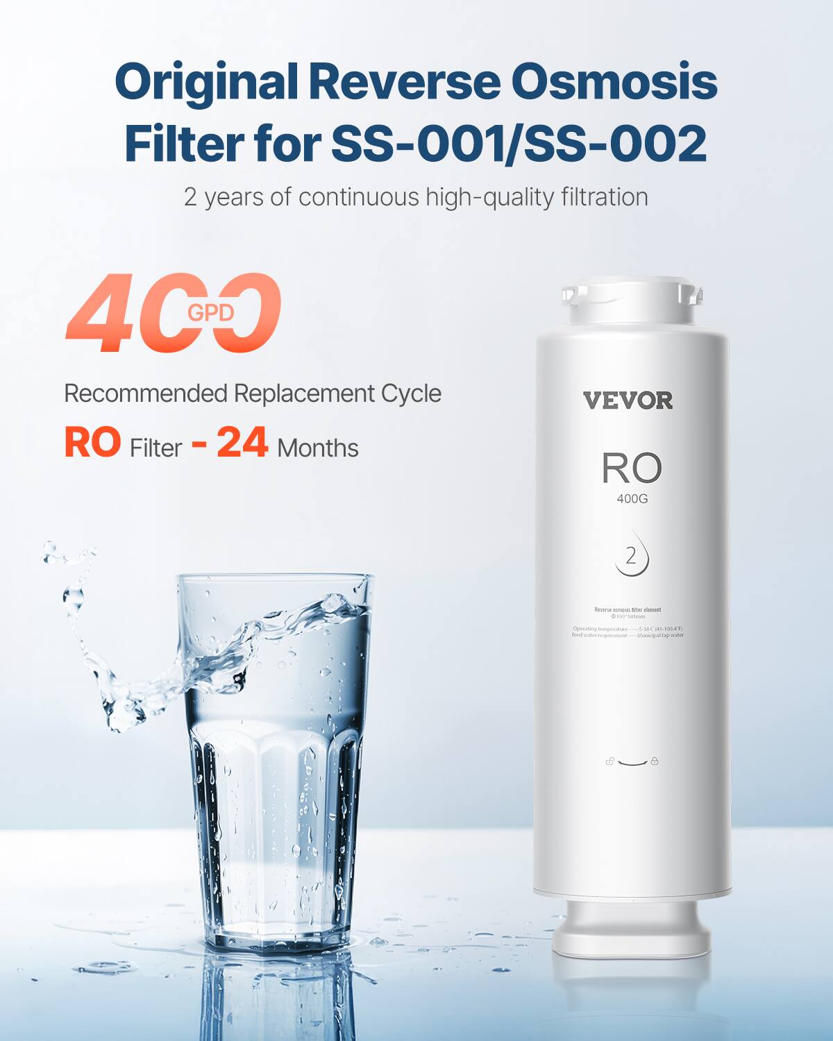 Original Reverse Osmosis Filter for SS-001/SS-002  
2 years of continuous high-quality filtration  

4C0 GPD  
Recommended Replacement Cycle  
RO Filter - 24 Months  

VEVOR  
RO 400G  

Operating temperature: 5°C - 40°C (41°F - 104°F)  
Reverse osmosis filter element  
Need water requirement - Manual fill-up water