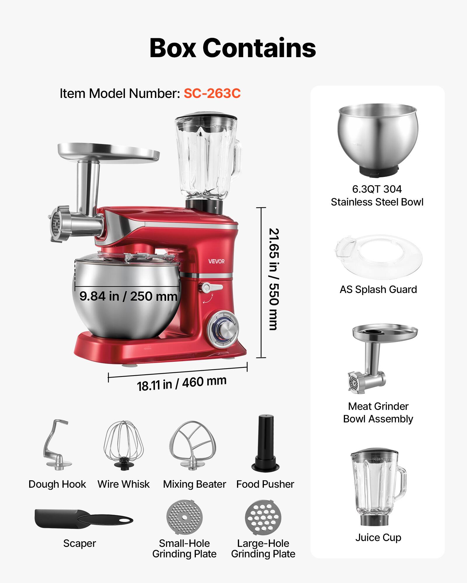 Box Contains

Item Model Number: SC-263C

6.3QT 304 Stainless Steel Bowl
9.84 in / 250 mm
21.65 in / 550 mm
18.11 in / 460 mm

VEVOR

AS Splash Guard

Meat Grinder Bowl Assembly

Dough Hook
Wire Whisk
Mixing Beater
Food Pusher
Scaper
Small-Hole Grinding Plate
Large-Hole Grinding Plate
Juice Cup