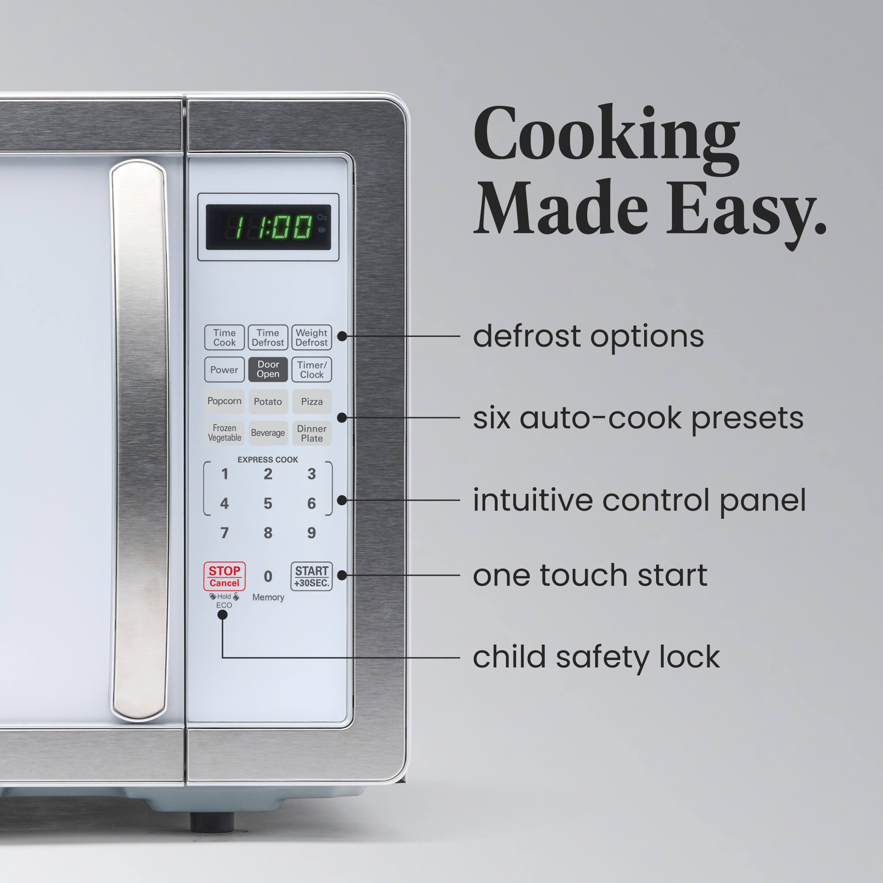 11:00 Cooking Made Easy.  
- defrost options  
- six auto-cook presets  
- intuitive control panel  
- one touch start  
- child safety lock  

Time Cook  
Time Defrost  
Weight Defrost  
Power  
Door  
Timer/ Clock  

Popcorn  
Potato  
Pizza  
Frozen  
Vegetable  
Beverage  
Dinner  
Plate  

EXPRESS COOK  
1 2 3 4 5 6 7 8 9  

STOP Cancel  
Memory  
START +30SEC.