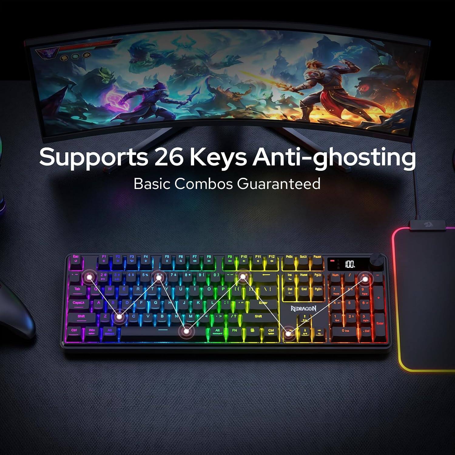 Supports 26 Keys Anti-ghosting Basic Combos Guaranteed

Esc 
F1 0 2 DI
F3 U 4
F4 I 5
5
P5 F6 1 C 78 8
F7 - 3
FB . 0)
F9 >
PIC 
P11 1
F12 9
Pelp ins
Salk Home
Pause Police
un
00. y
Tab
W
E
R
T
I
Y
U
|
1
0
P
H
/
Del +
End
Agon
1
9 
CapeLik Shift
A
Z
8
D
C
F
V
G
B
: 1
M
J
M
K Y
>
L
>
Y
?
Ener Shit
REDRAGON
1
5 24
3 P
Enter
Ctrl
We
SA
At
PN
Con
BIT
Ins
