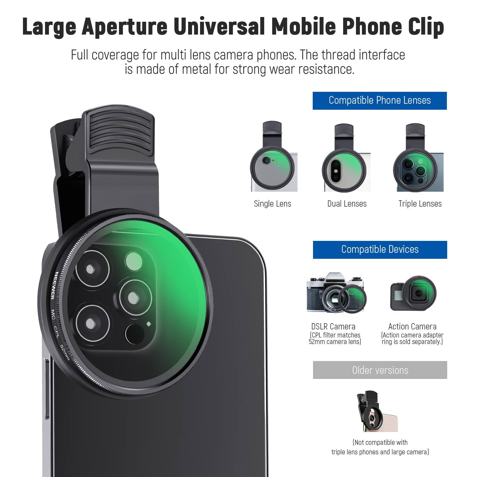 Large Aperture Universal Mobile Phone Clip  
Full coverage for multi lens camera phones. The thread interface is made of metal for strong wear resistance.  

Compatible Phone Lenses  
- Single Lens  
- Dual Lenses  
- Triple Lenses  

Compatible Devices  
- DSLR Camera (CPL filter matches 52mm camera lens)  
- Action Camera (Action camera adapter ring is sold separately.)  

Older versions  
- Not compatible with triple lens phones and large camera