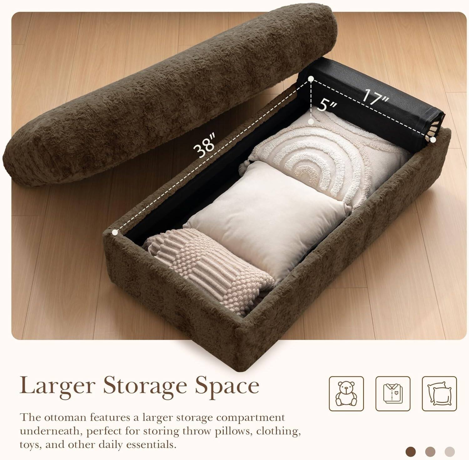 38" x 5" x 17" Larger Storage Space

The ottoman features a larger storage compartment underneath, perfect for storing throw pillows, clothing, toys, and other daily essentials.