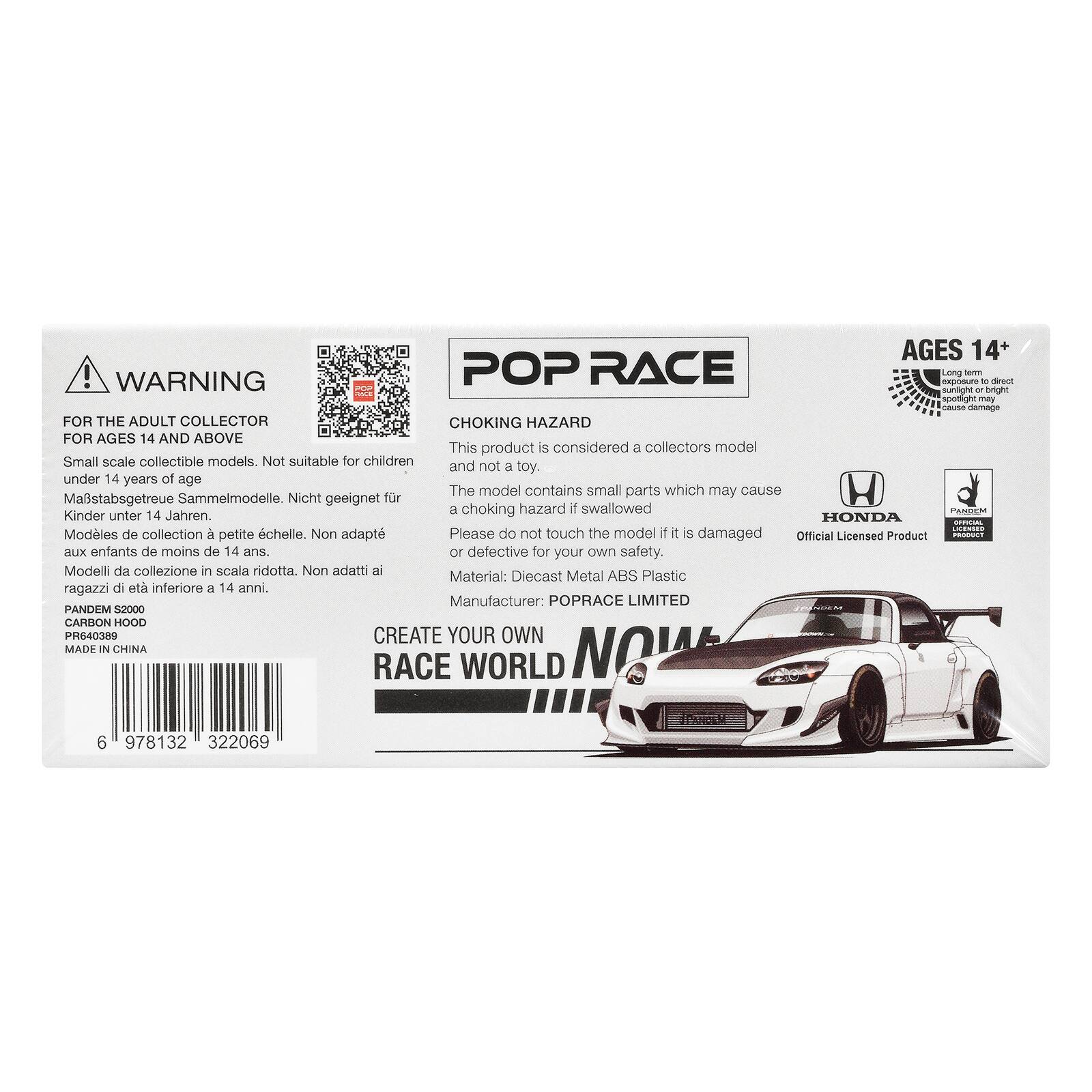 AGES 14+  
WARNING  
POP RACE  
exposure Long form D direct sunlight x bright spotlight may cause damage  
FOR THE ADULT COLLECTOR  
CHOKING HAZARD FOR AGES 14 AND ABOVE  
This product is considered a collectors model  
Small scale collectible models. Not suitable for children and not a toy. under 14 years of age  
The model contains small parts which may cause  
Mastabsgetreue Sammelmodelle. Nicht geeignet für Kinder unter 14 Jahren.  
HONDA OFFICIAL LICENSED  
Modèles de collection à petite échelle. Non adaptés aux enfants de moins de 14 ans.  
Modelli da collezione in scala ridotta. Non adatti ai ragazzi di età inferiore a 14 anni.  
Material: Diecast Metal ABS Plastic  
Manufacturer: POPRACE LIMITED  
PANDEM S2000  
CARBON HOOD  
PR640389  
CREATE YOUR OWN  
RACE WORLD  
MADE IN CHINA  
6 978132 322069