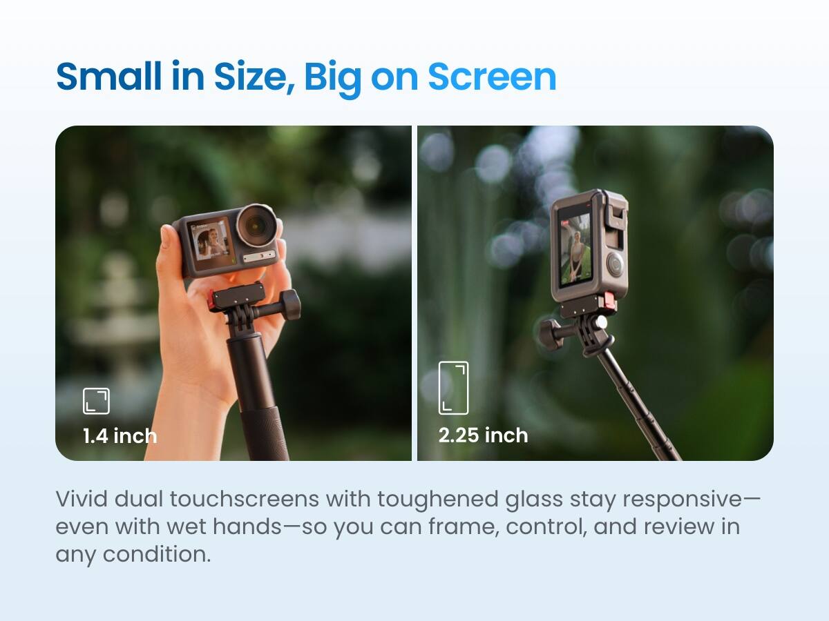 Small in Size, Big on Screen

1.4 inch 2.25 inch

Vivid dual touchscreens with toughened glass stay responsive—even with wet hands—so you can frame, control, and review in any condition.