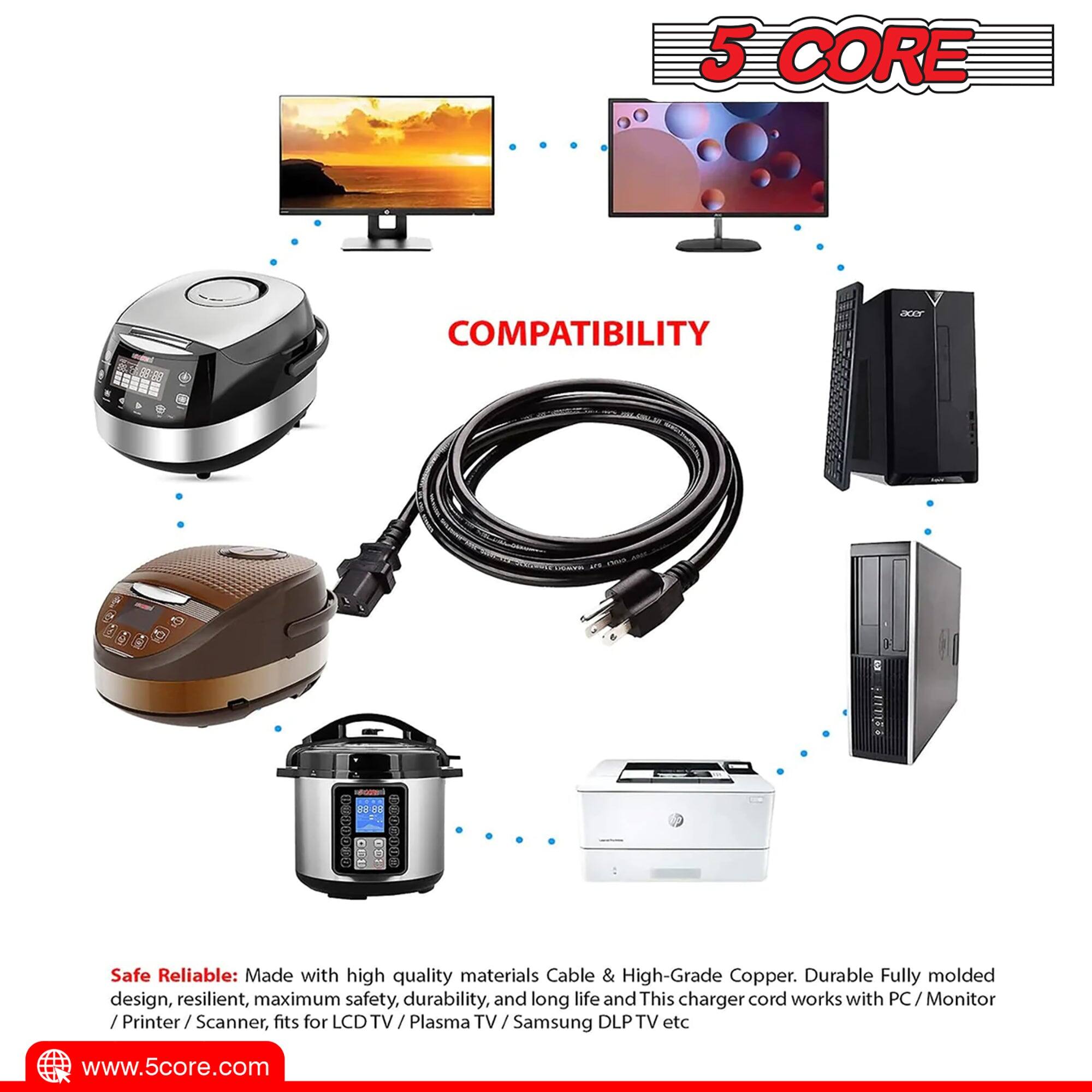 5 CORE COMPATIBILITY

Safe & Reliable: Made with high-quality materials, Cable & High-Grade Copper. Durable, fully molded design, resilient, maximum safety, durability, and long life. This charger cord works with PC / Monitor / Printer / Scanner, fits for LCD TV / Plasma TV / Samsung DLP TV etc.

www.5core.com