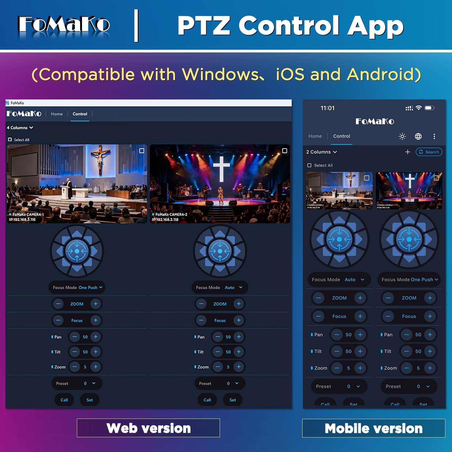FoMaKo  
PTZ Control App  
(Compatible with Windows, iOS and Android)  

FoMaKo Home  
4 Columns  
Control  

11:01  
FoMaKo  
Select All  
Home  
Control  
2 Columns  
Search  
Select All  

FoMaKo CAMERA-1 IP:192.168.3.m6  
FoMaKo CAMERA-2 IP:192.168.3.118  

Focus Mode Auto  
Focus Mode One Push  
Focus Mode One Push  
Focus Mode Auto  

ZOOM  
+  
-  
ZOOM  
+  
ZOOM  
+  
-  
ZOOM  
+  
-  
Focus  
+  
-  
Focus  
+  
Focus  
+  
Focus  
+  

Pan  
50  
+  
Pan  
50  
+  
Pan  
50  
+  
Pan  
50  
+  

Tilt  
50  
+  
Tilt  
50  
+  
Tilt  
50  
+  
Tilt  
-  
50  
+  

Zoom  
9  
Zoom  
5  
+  
Zoom  
5  
+  
Zoom  
5  
+  

Preset  
0  
Preset  
0