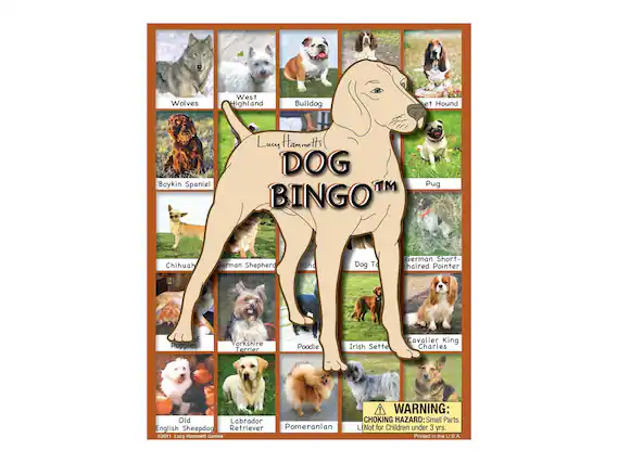 Lucy Hammett's DOG BINGO™
- Wolves
- West Highland
- Bulldog
- Boykin Spaniel
- Pug
- Chihuahua
- German Shepherd
- German Short-haired Pointer
- Dog Toys
- Yorkshire Terrier
- Poodle
- Irish Setter
- Cavalier King Charles
- Old English Sheepdog
- Labrador Retriever
- Pomeranian
WARNING: CHOKING HAZARD: Small Parts. Not for Children under 3 yrs. Printed in the U.S.A.
