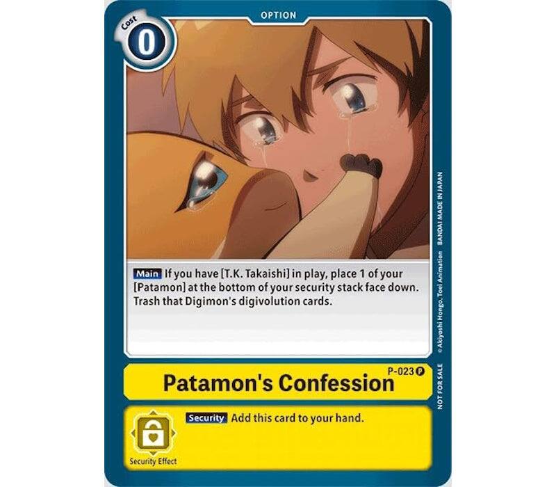 Cost 0  
OPTION  
Main  
If you have [T.K. Takaishi] in play, place 1 of your [Patamon] at the bottom of your security stack face down. Trash that Digimon's digivolution cards.  
P-023  
Patamon's Confession  
Security  
Add this card to your hand.  
Security Effect