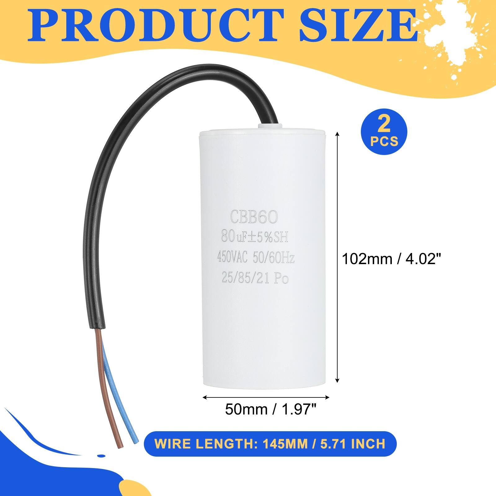 PRODUCT SIZE

2 PCS

CBB60  
80uF ±5%SH  
450VAC 50/60Hz  
25/85/21 Po

102mm / 4.02"  
50mm / 1.97"  
WIRE LENGTH: 145MM / 5.71 INCH