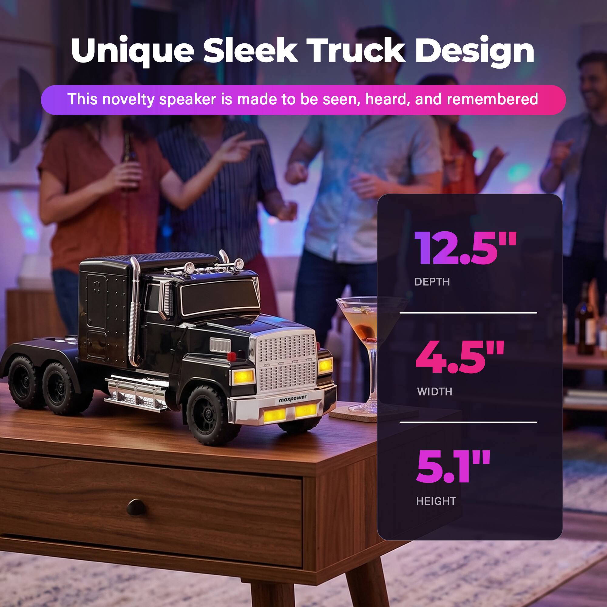 Unique Sleek Truck Design  
This novelty speaker is made to be seen, heard, and remembered  
12.5" DEPTH  
4.5" WIDTH  
5.1" HEIGHT