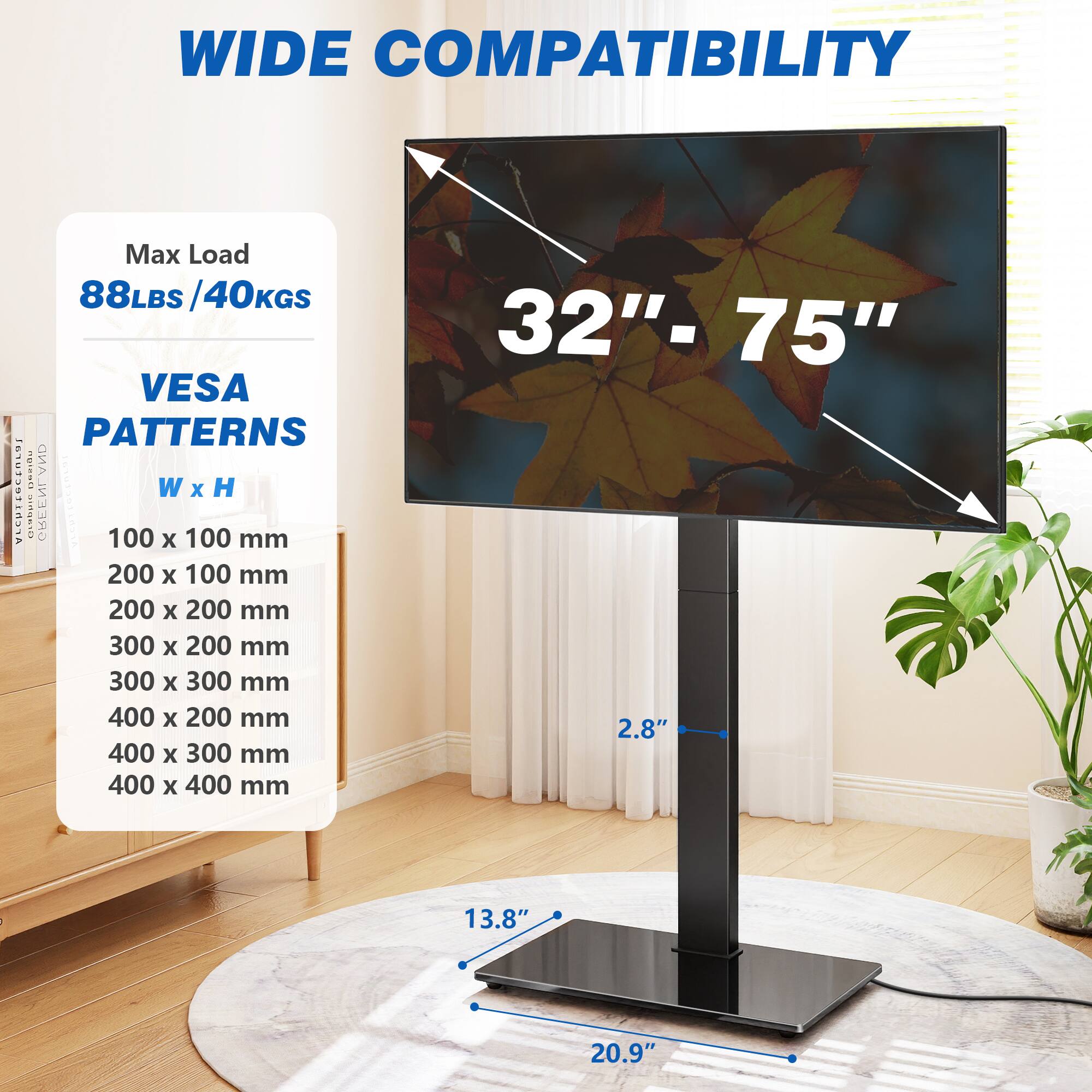 WIDE COMPATIBILITY

Max Load 88LBS/40KGS

32"-75" VESA PATTERNS

W x H

100 x 100 mm

200 x 100 mm

200 x 200 mm

300 x 200 mm

300 x 300 mm

400 x 200 mm

400 x 300 mm

400 x 400 mm

2.8"

13.8"

20.9"