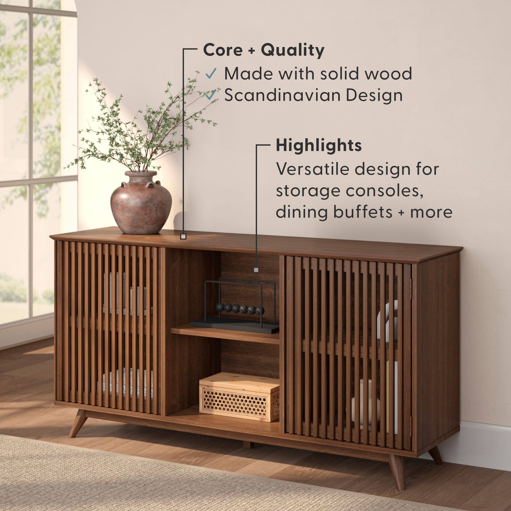 Core + Quality  
- Made with solid wood  
- Scandinavian Design  

Highlights  
- Versatile design for storage consoles, dining buffets + more