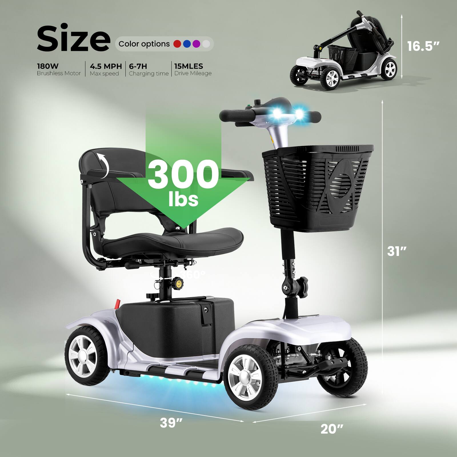 Size  
Color options  
180W  
4.5 MPH  
6-7H  
15MLES  
Brushless Motor  
Max speed  
Charging time  
Drive Mileage  

16.5"  
300 lbs  
31"  
11360  
360g  
39"  
20"