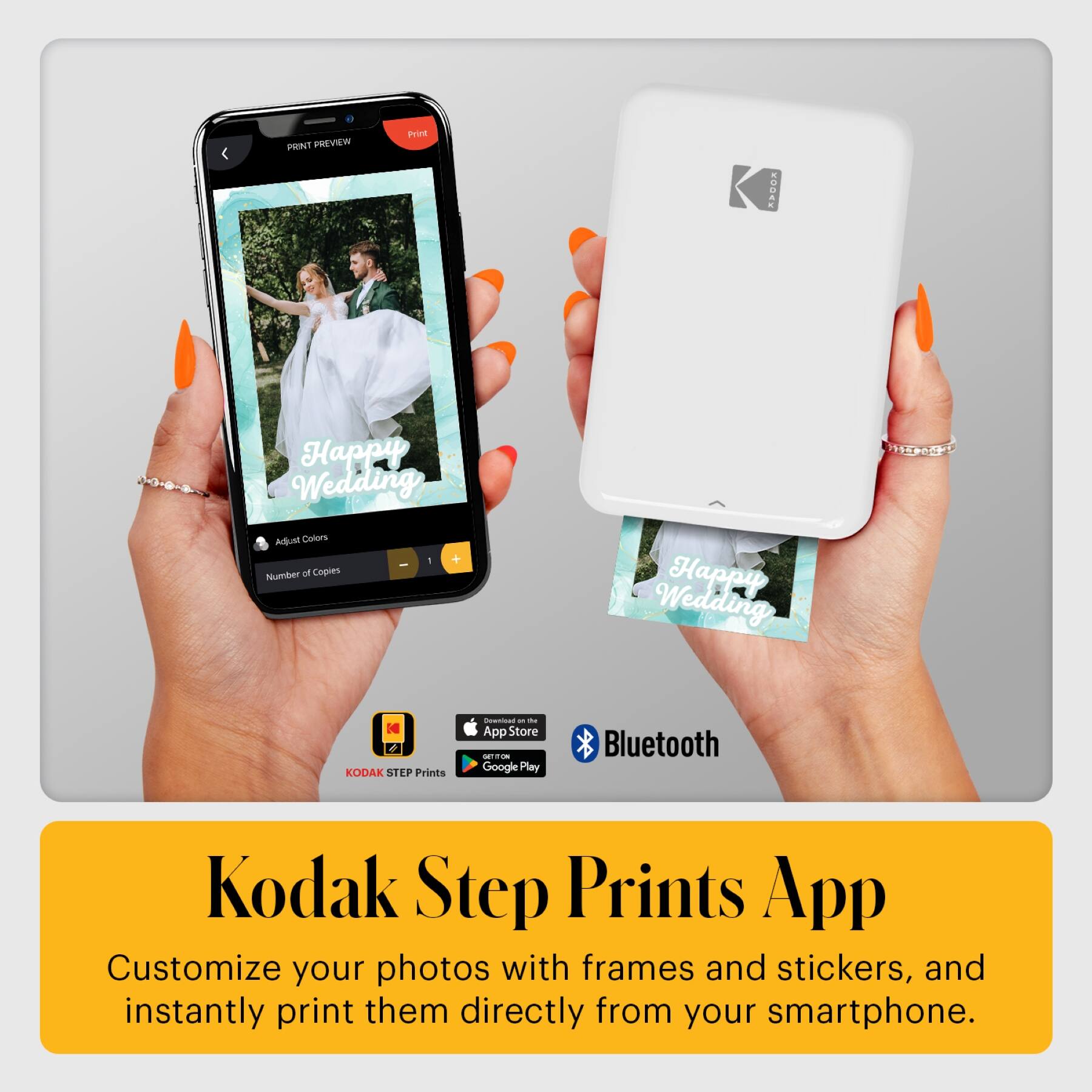 PRINT PREVIEW  
Price  
KODAK Happy Wedding  
Adjust Colors  
1 + I Number of Copies  
Happy Wedding  
KODAK STEP Prints  

App Store  
Google Play  
Bluetooth  

Kodak Step Prints App  
Customize your photos with frames and stickers, and instantly print them directly from your smartphone.