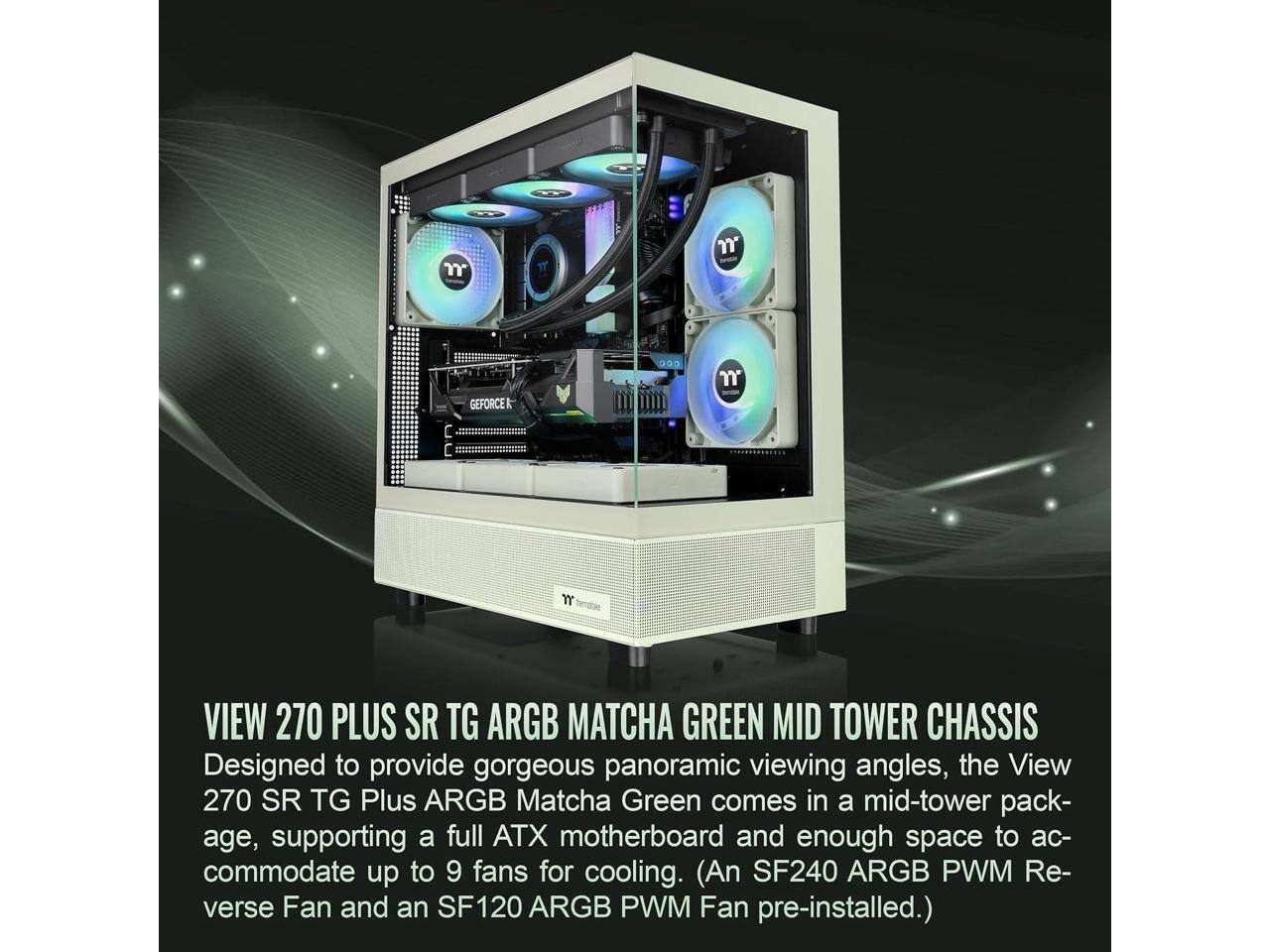GEFORCE

VIEW 270 PLUS SR TG ARGB MATCHA GREEN MID TOWER CHASSIS

Designed to provide gorgeous panoramic viewing angles, the View 270 SR TG Plus ARGB Matcha Green comes in a mid-tower package, supporting a full ATX motherboard and enough space to accommodate up to 9 fans for cooling. (An SF240 ARGB PWM Reverse Fan and an SF120 ARGB PWM Fan pre-installed.)