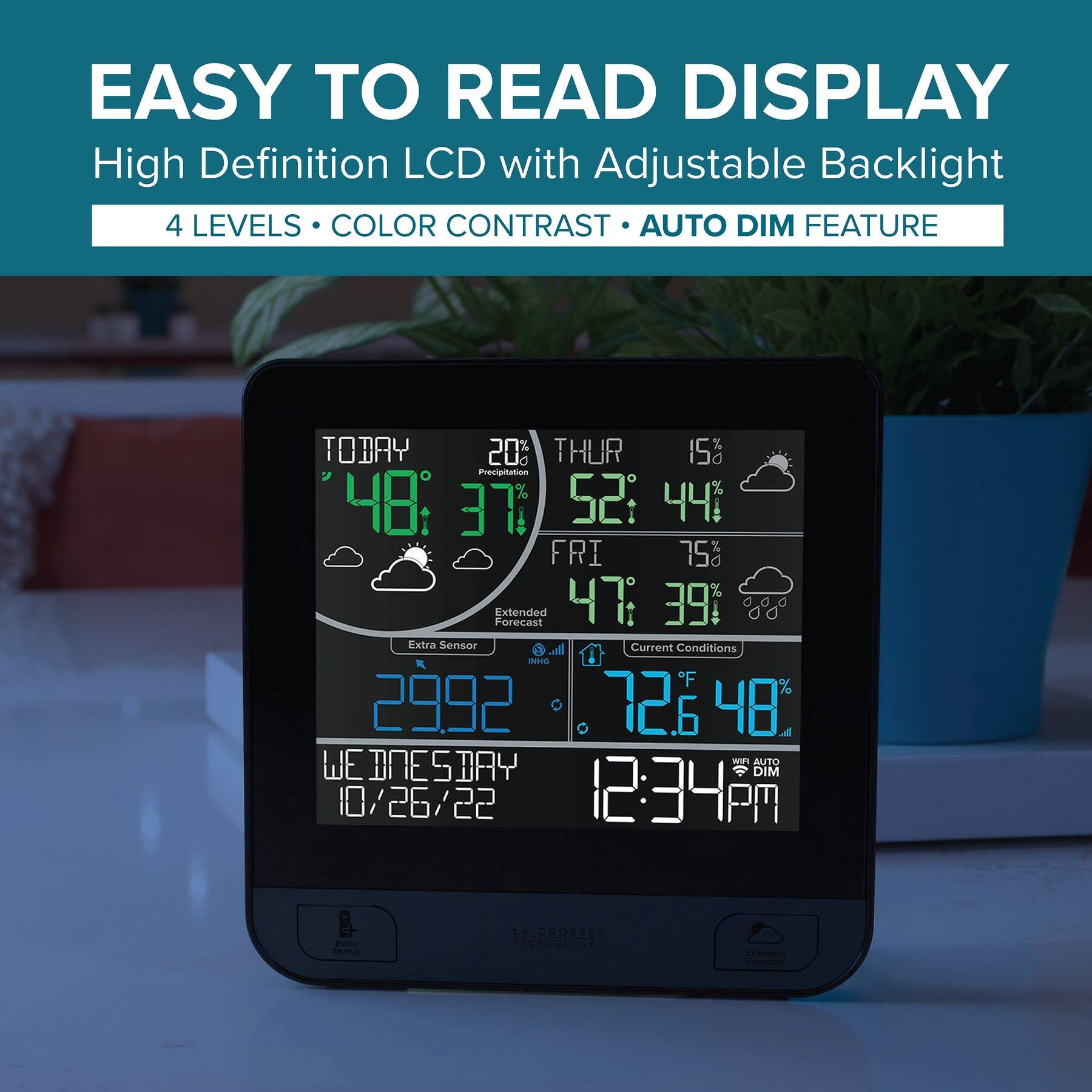 EASY TO READ DISPLAY  
High Definition LCD with Adjustable Backlight  
4 LEVELS • COLOR CONTRAST • AUTO DIM FEATURE  

TODAY  
48°F 37%  
20% Precipitation  

THUR  
52°F 44%  

FRI  
47°F 39%  

Extended Forecast  
Extra Sensor  

Current Conditions  
72.6°F 48%  

WEDNESDAY  
10/26/22  
12:34 PM  

2992  
LA CROSSE TECHNOLOGY