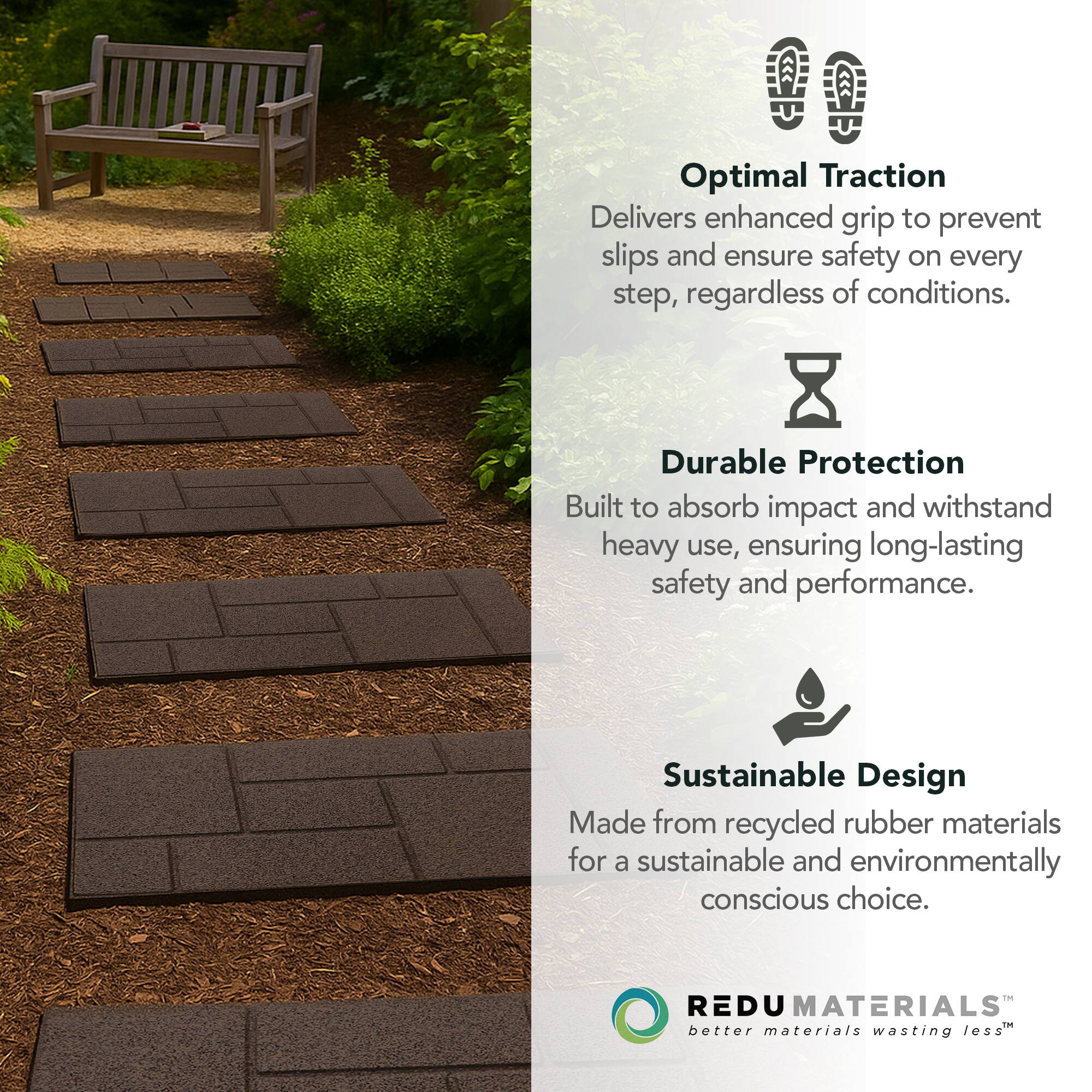 Optimal Traction  
Delivers enhanced grip to prevent slips and ensure safety on every step, regardless of conditions.

Durable Protection  
Built to absorb impact and withstand heavy use, ensuring long-lasting safety and performance.

Sustainable Design  
Made from recycled rubber materials for a sustainable and environmentally conscious choice.

REDU MATERIALS  
better materials wasting less™