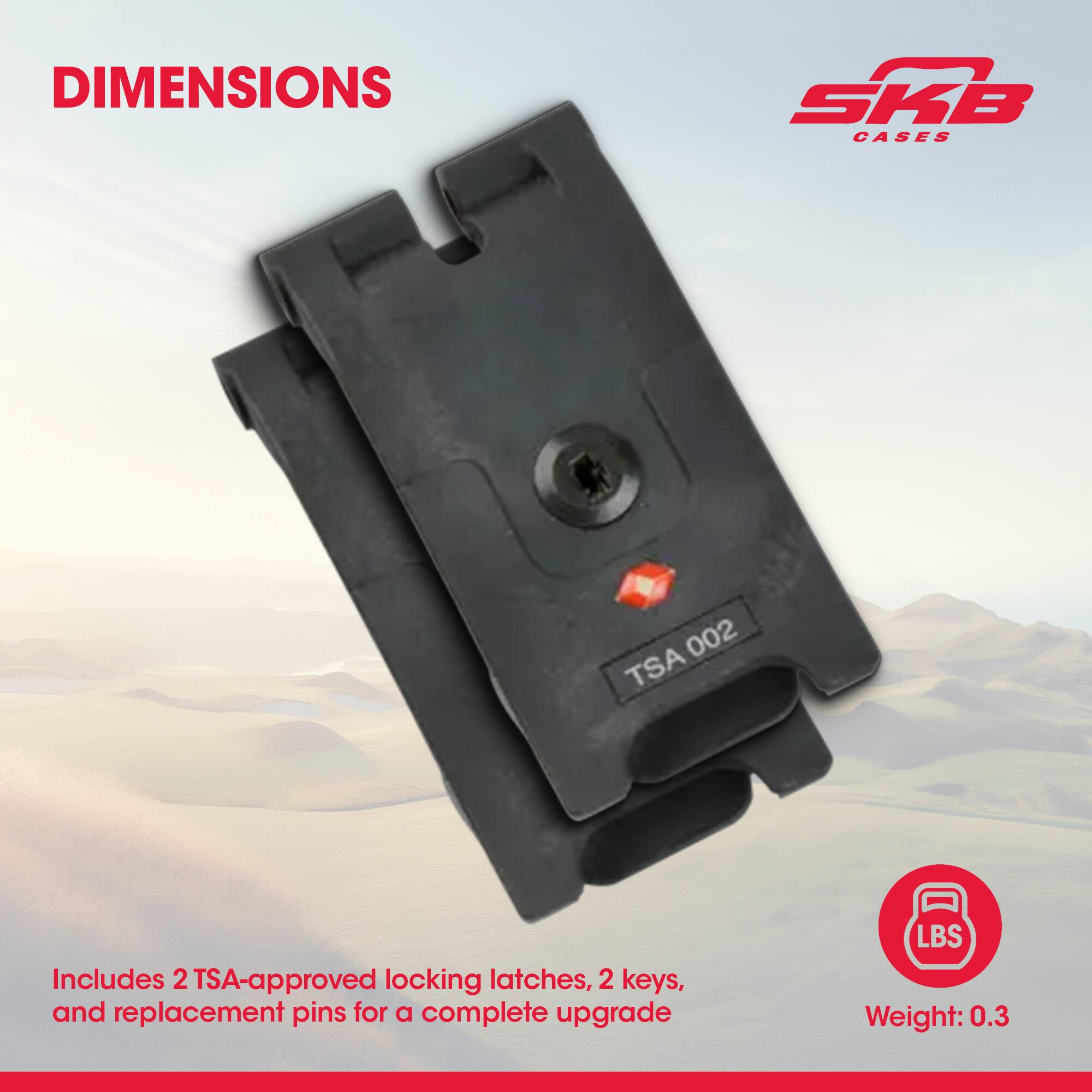 DIMENSIONS

SKB CASES

Includes 2 TSA-approved locking latches, 2 keys, and replacement pins for a complete upgrade

Weight: 0.3 LBS