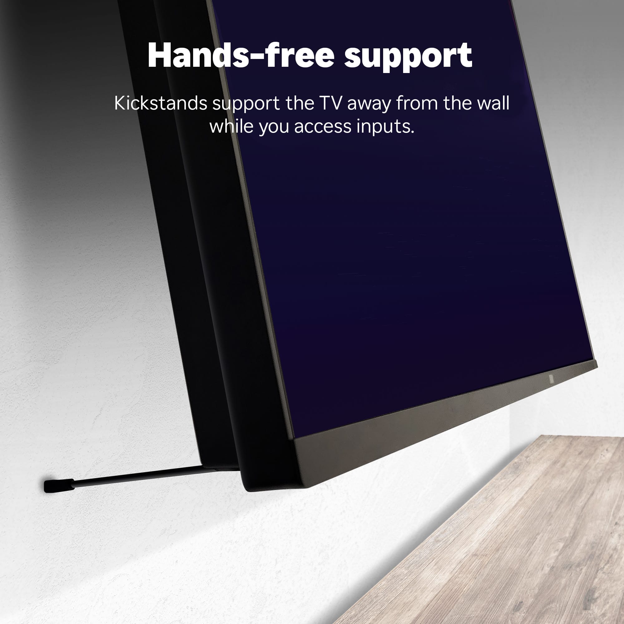 Hands-free support
Kickstands support the TV away from the wall while you access inputs.