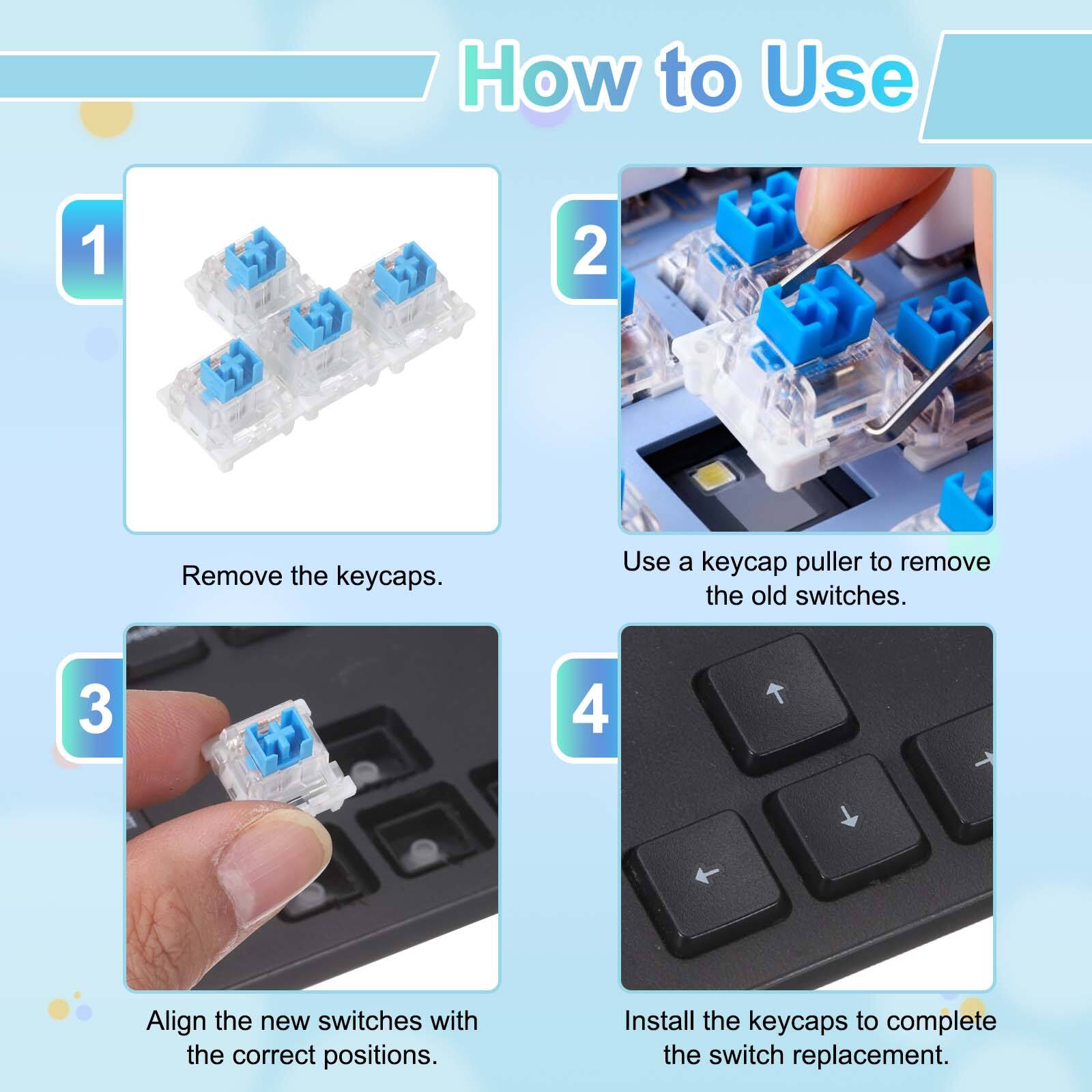 How to Use

1. Remove the keycaps.
2. Use a keycap puller to remove the old switches.
3. Align the new switches with the correct positions.
4. Install the keycaps to complete the switch replacement.