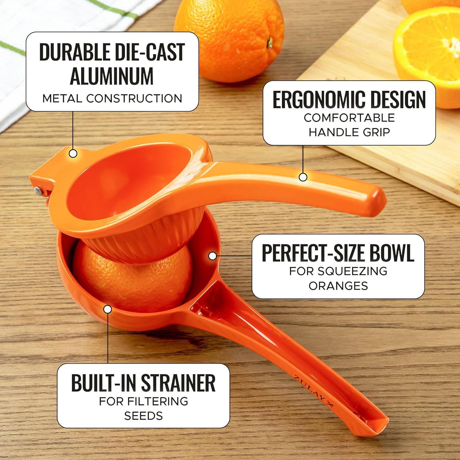 DURABLE DIE-CAST ALUMINUM METAL CONSTRUCTION  
ERGONOMIC DESIGN COMFORTABLE HANDLE GRIP  
PERFECT-SIZE BOWL FOR SQUEEZING ORANGES  
BUILT-IN STRAINER FOR FILTERING SEEDS  
ZULAY