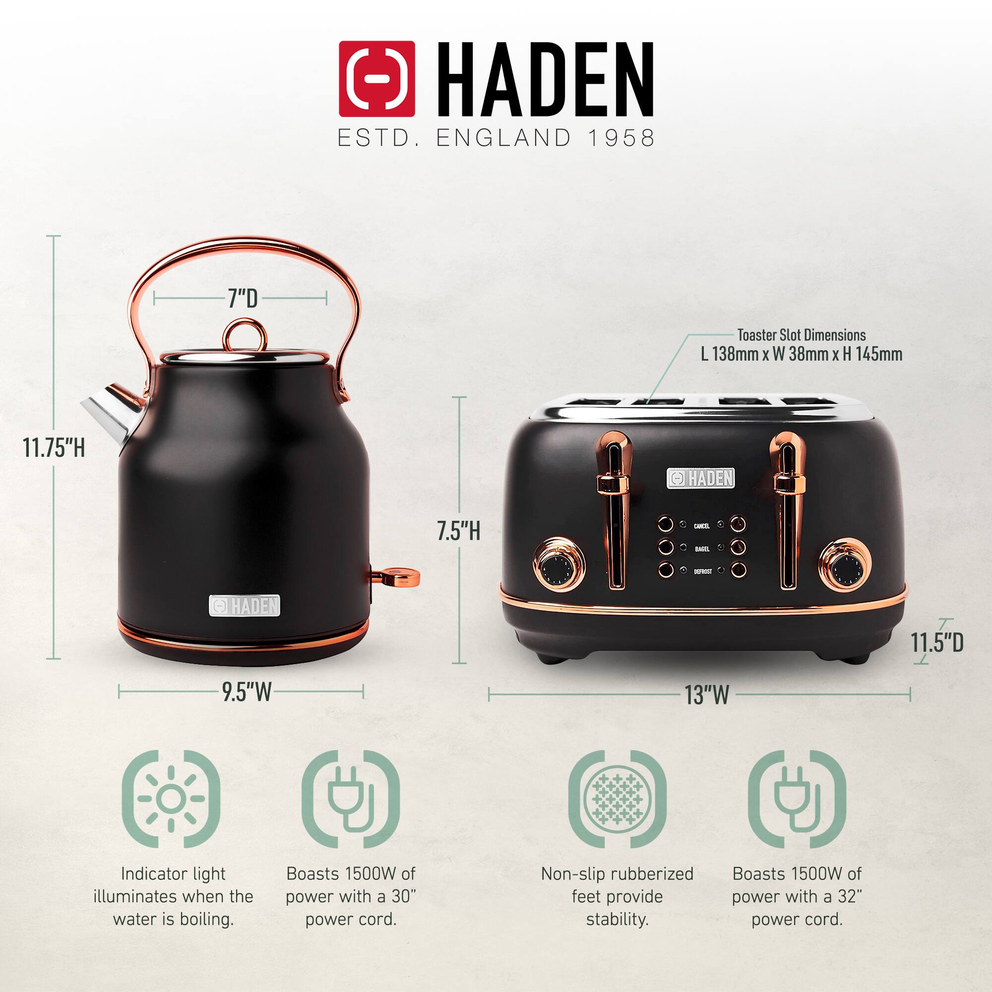 HADEN  
ESTD. ENGLAND 1958  

Toaster Slot Dimensions: L 138mm x W 38mm x H 145mm  

- 11.75"H  
- 7.5"H  
- 9.5"W  
- 13"W  
- 11.5"D  

- Indicator light illuminates when the water is boiling.  
- Boasts 1500W of power with a 30" power cord.  
- Non-slip rubberized feet provide stability.  
- Boasts 1500W of power with a 32" power cord.