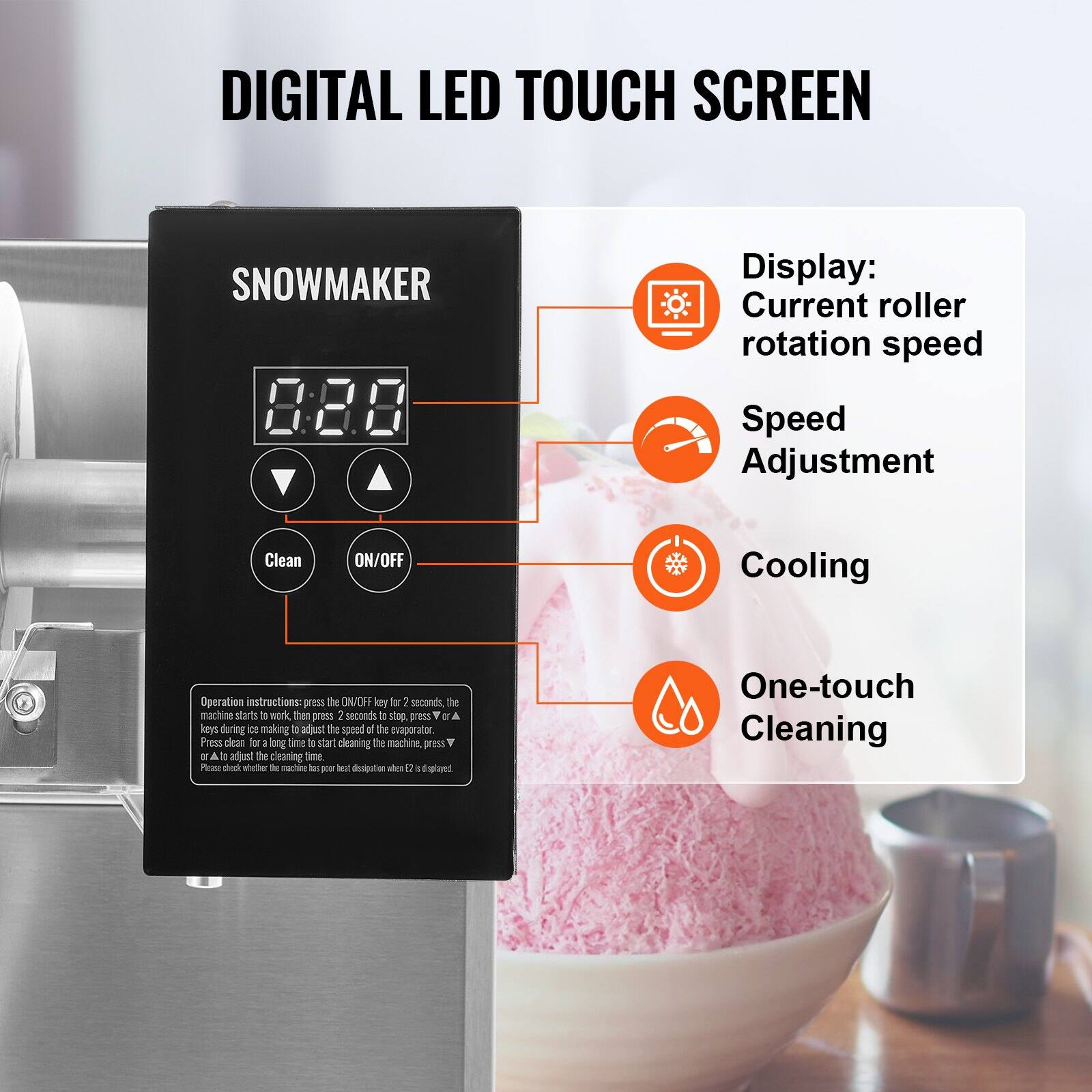 DIGITAL LED TOUCH SCREEN

SNOWMAKER

Display: Current roller rotation speed

Speed Adjustment

Cooling

One-touch Cleaning

Clean

ON/OFF

Operation instructions: press the ON/OFF key for 2 seconds, the machine starts a work then press 2 seconds to stop. Press ▲ or ▼ keys during ice making to adjust the speed of the evaporator. Press clean for a long time to start cleaning the machine, press ▲ or ▼ to adjust the cleaning time. Please check whether the machine has poor heat dispersion when E2 is displayed.