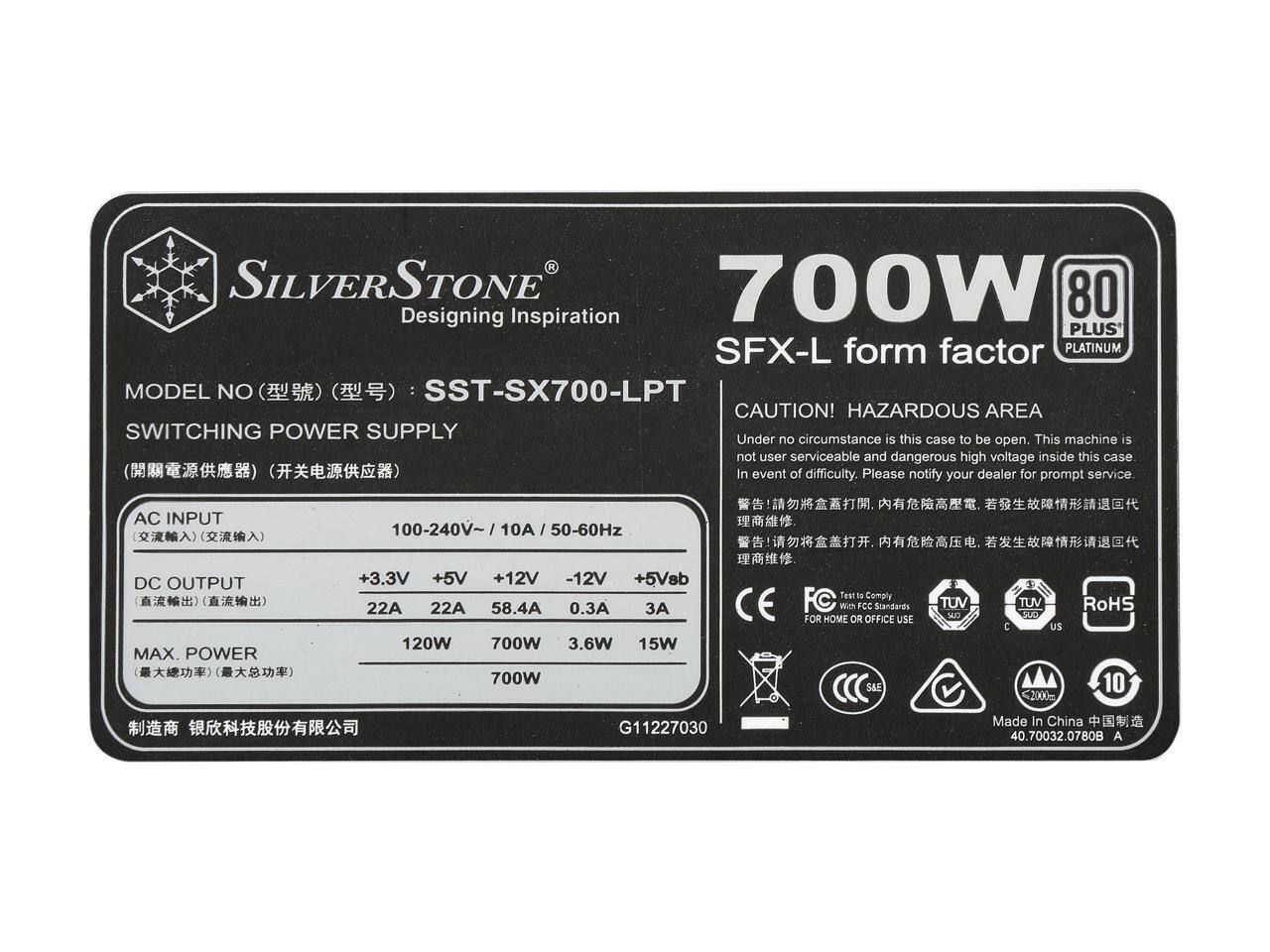 SILVERSTONE  
700W  
80 PLUS  
Designing Inspiration  
PLUS  
SFX-L form factor  
PLATINUM  
MODEL NO: SST-SX700-LPT  

CAUTION!  
HAZARDOUS AREA  
Under no circumstance is this case to be open. This machine is not user serviceable and dangerous high voltage inside this case. In event of difficulty, please notify your dealer for prompt service.  

AC INPUT: 100-240V~ 10A / 50-60Hz  

DC OUTPUT:  
+3.3V 22A  
+5V 22A  
+12V 58.4A  
-12V 0.3A  
+5Vsb 3A  

MAX. POWER:  
+3.3V 120W  
+5V 700W  
+12V 700W  
-12V 3.6W  
+5Vsb 15W  

CE  
Test to Comply FC Standards  
FCC Standards  
SAE  
TUV  
SUD  
C  
US  
RoHS  

FOR HOME OR