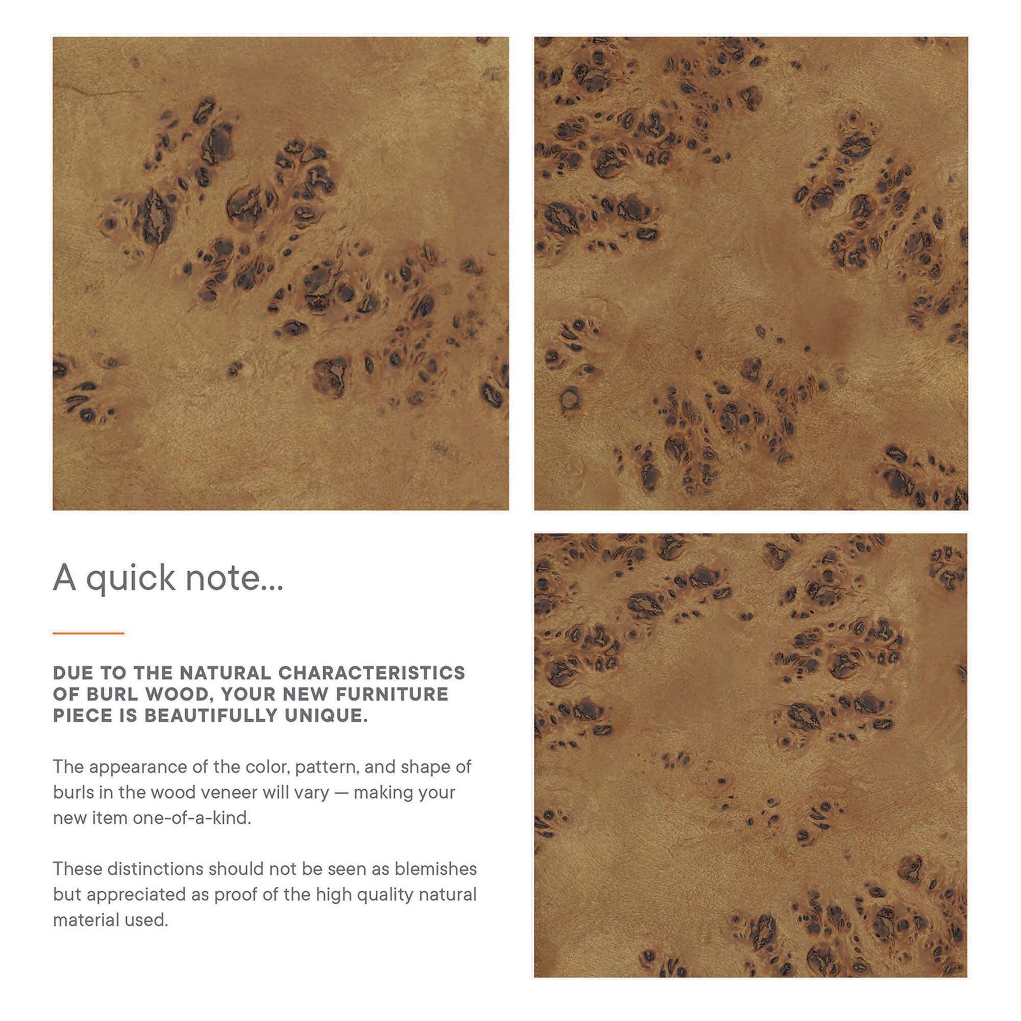 A quick note...

DUE TO THE NATURAL CHARACTERISTICS OF BURL WOOD, YOUR NEW FURNITURE PIECE IS BEAUTIFULLY UNIQUE.

The appearance of the color, pattern, and shape of burls in the wood veneer will vary — making your new item one-of-a-kind.

These distinctions should not be seen as blemishes but appreciated as proof of the high quality natural material used.