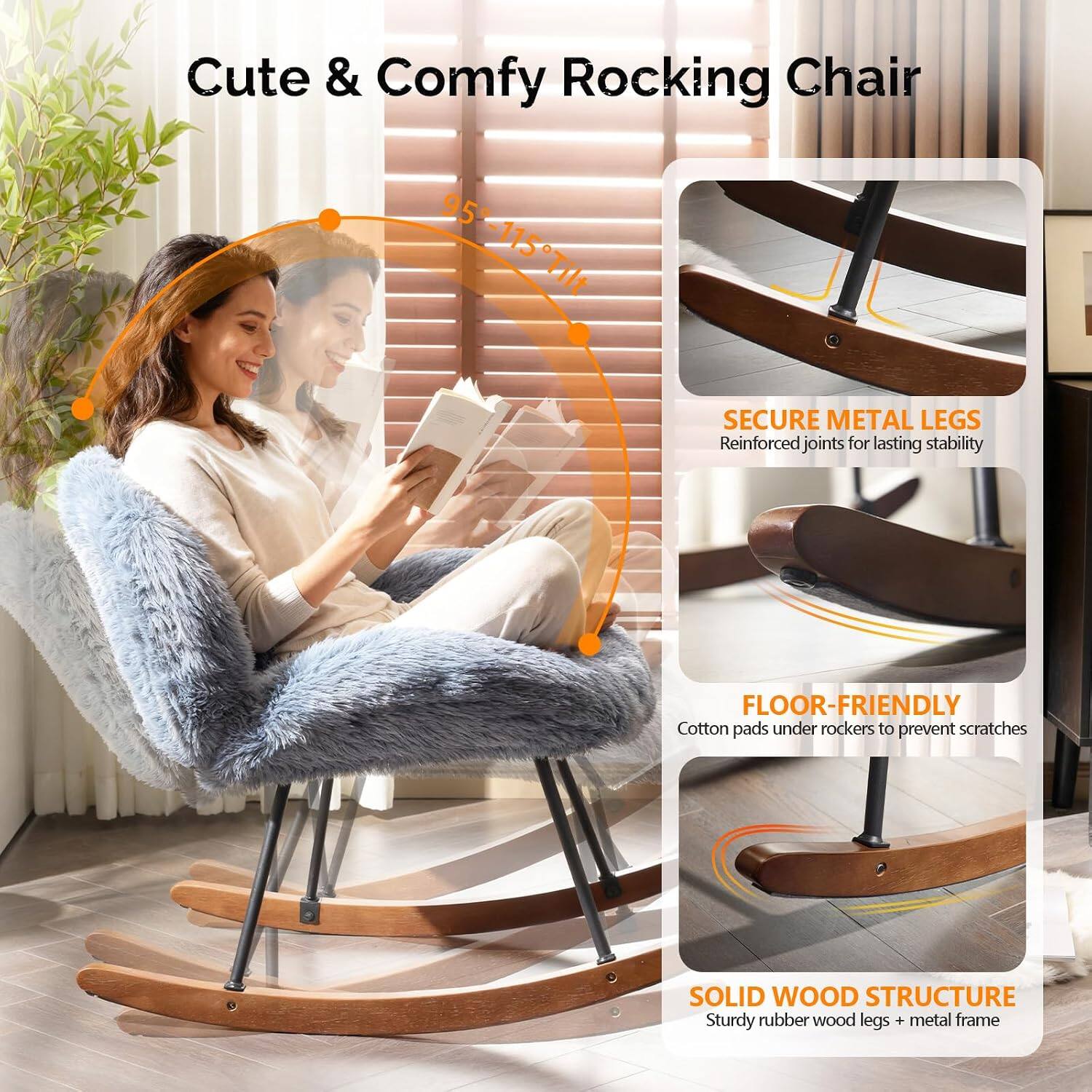 Cute & Comfy Rocking Chair

95°-115° Tilt

SECURE METAL LEGS
Reinforced joints for lasting stability

FLOOR-FRIENDLY
Cotton pads under rockers to prevent scratches

SOLID WOOD STRUCTURE
Sturdy rubber wood legs + metal frame