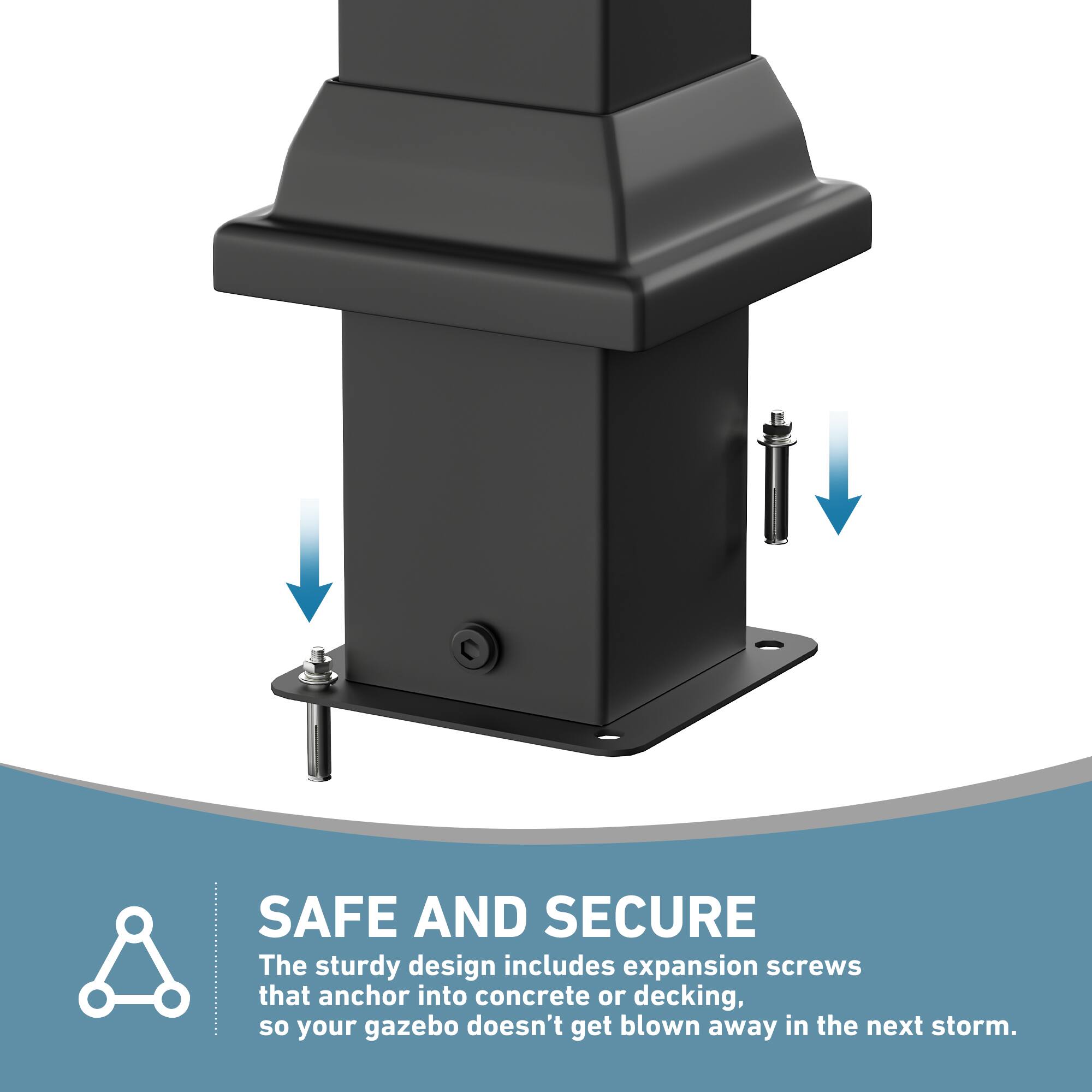 SAFE AND SECURE  
The sturdy design includes expansion screws that anchor into concrete or decking, so your gazebo doesn't get blown away in the next storm.