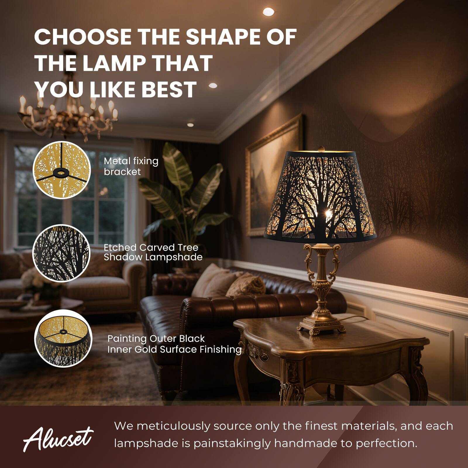 CHOOSE THE SHAPE OF THE LAMP THAT YOU LIKE BEST
Metal fixing bracket
Etched Carved Tree Shadow Lampshade
Painting Outer Black Inner Gold Surface Finishing
We meticulously source only the finest materials, and each Alucset lampshade is painstakingly handmade to perfection.