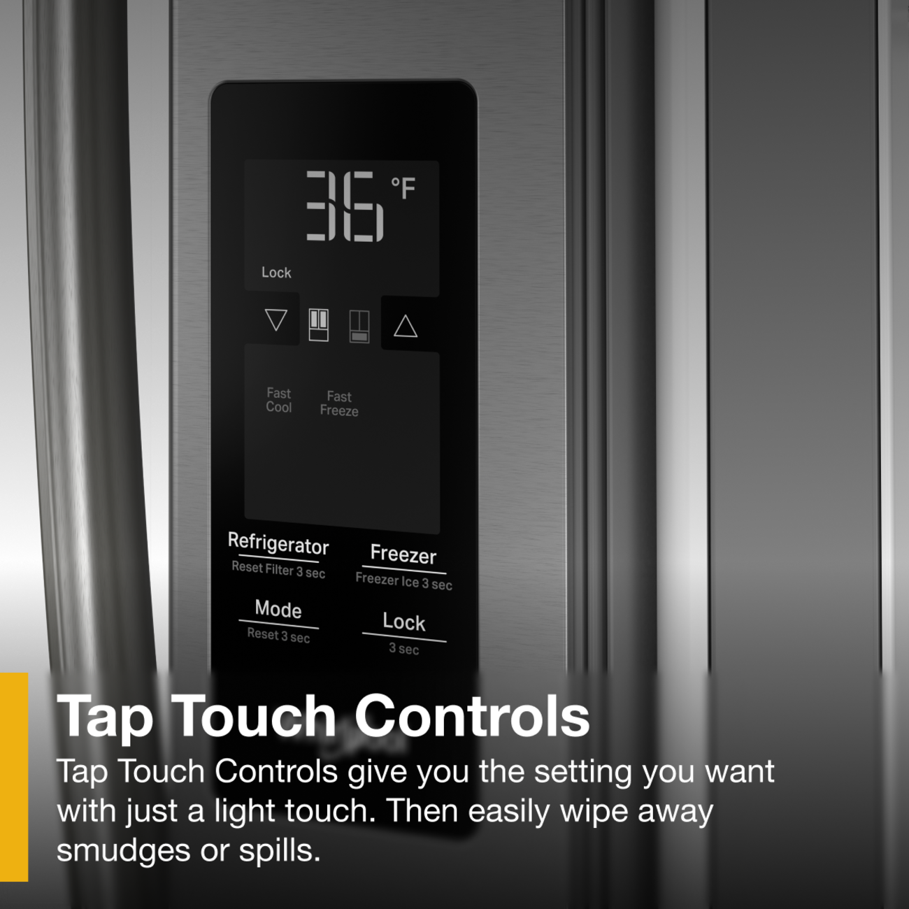 F 36 Lock Fast Cool Fast Freeze Refrigerator Freezer Reset Filter 3 sec Freezer Ice 3 sec Mode Lock Reset 3 sec 3 sec Tap Touch Controls Tap Touch Controls give you the setting you want with just a light touch. Then easily wipe away smudges or spills.