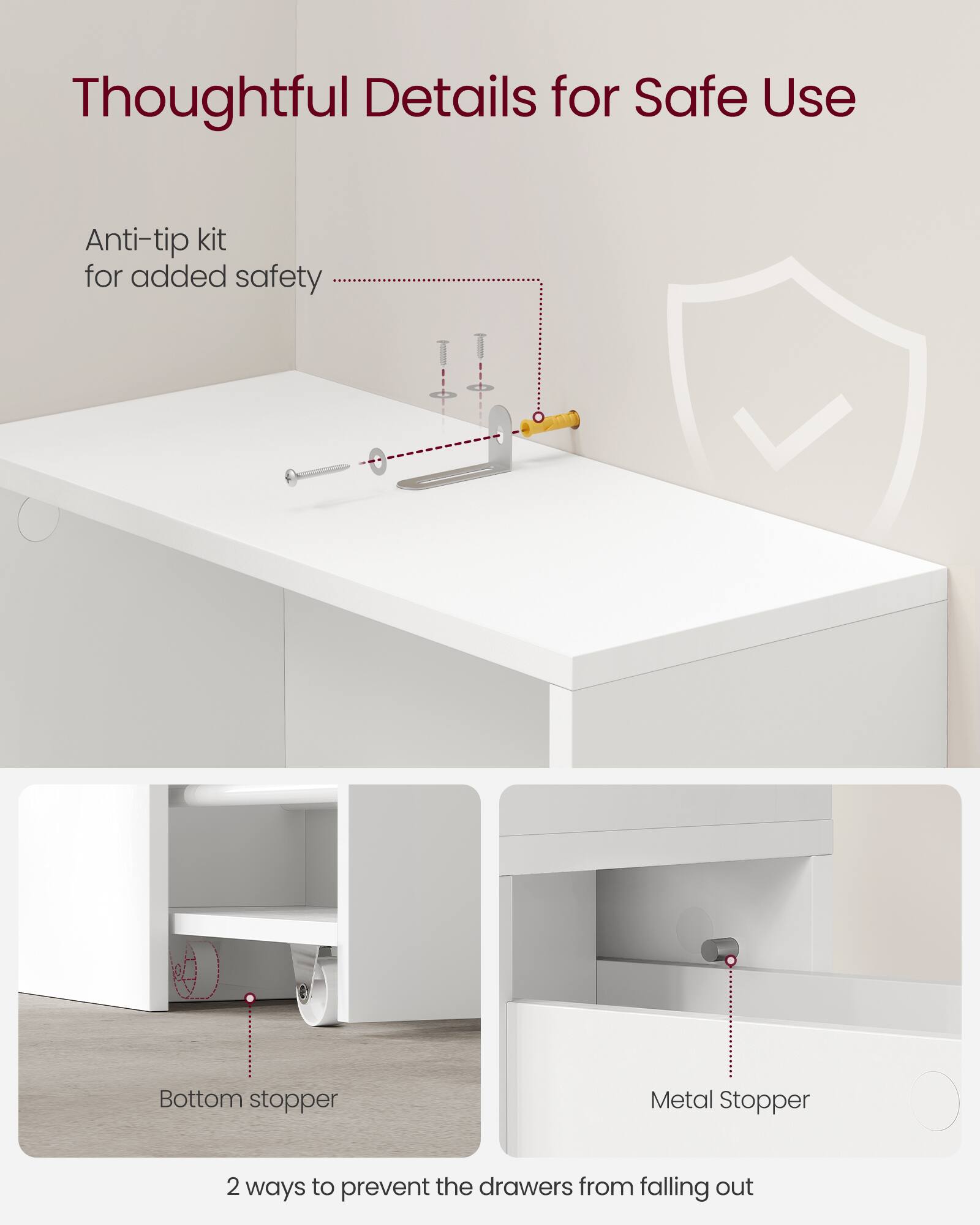 Thoughtful Details for Safe Use

Anti-tip kit for added safety

Bottom stopper

Metal Stopper

2 ways to prevent the drawers from falling out