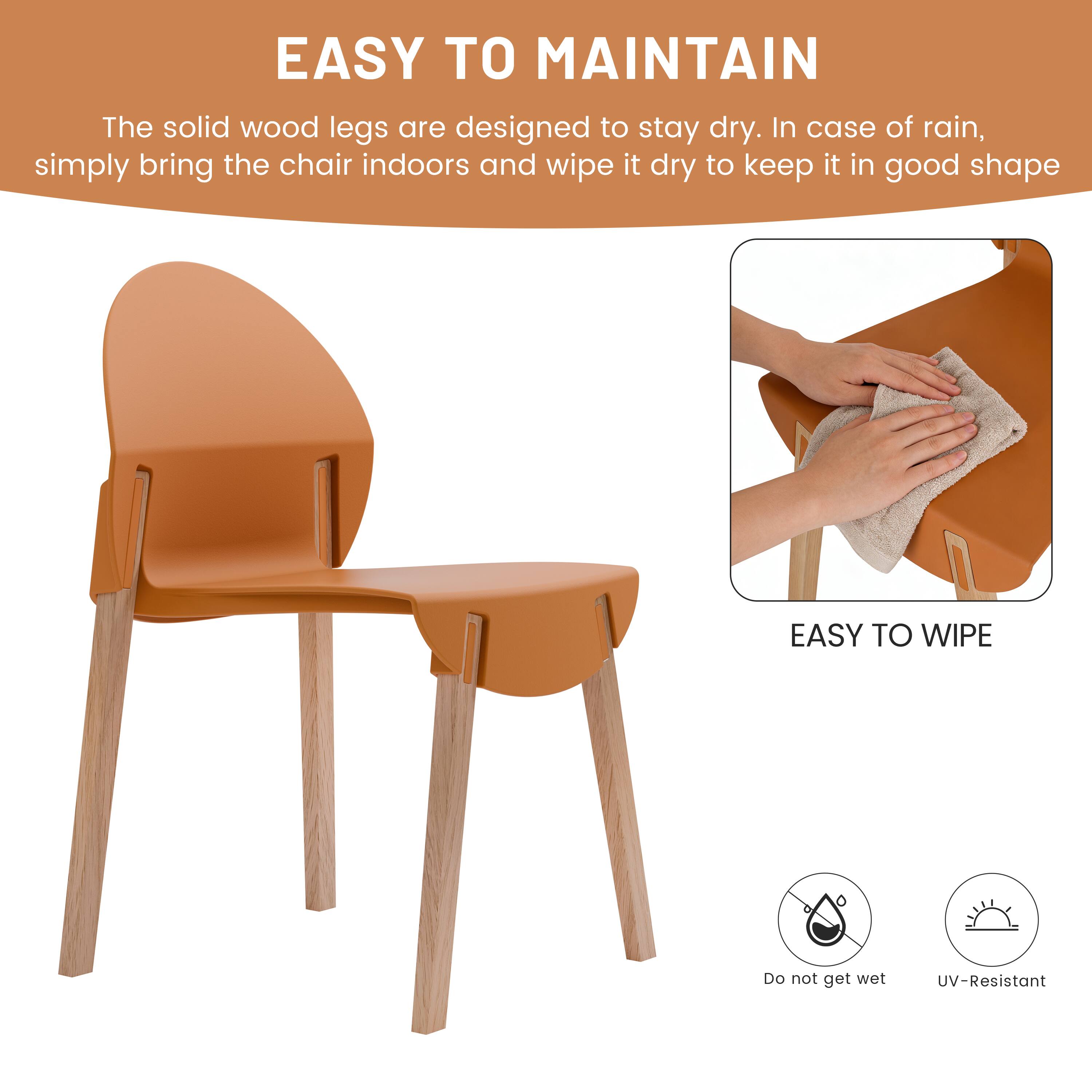 EASY TO MAINTAIN  
The solid wood legs are designed to stay dry. In case of rain, simply bring the chair indoors and wipe it dry to keep it in good shape.

EASY TO WIPE  
Do not get wet  
UV-Resistant