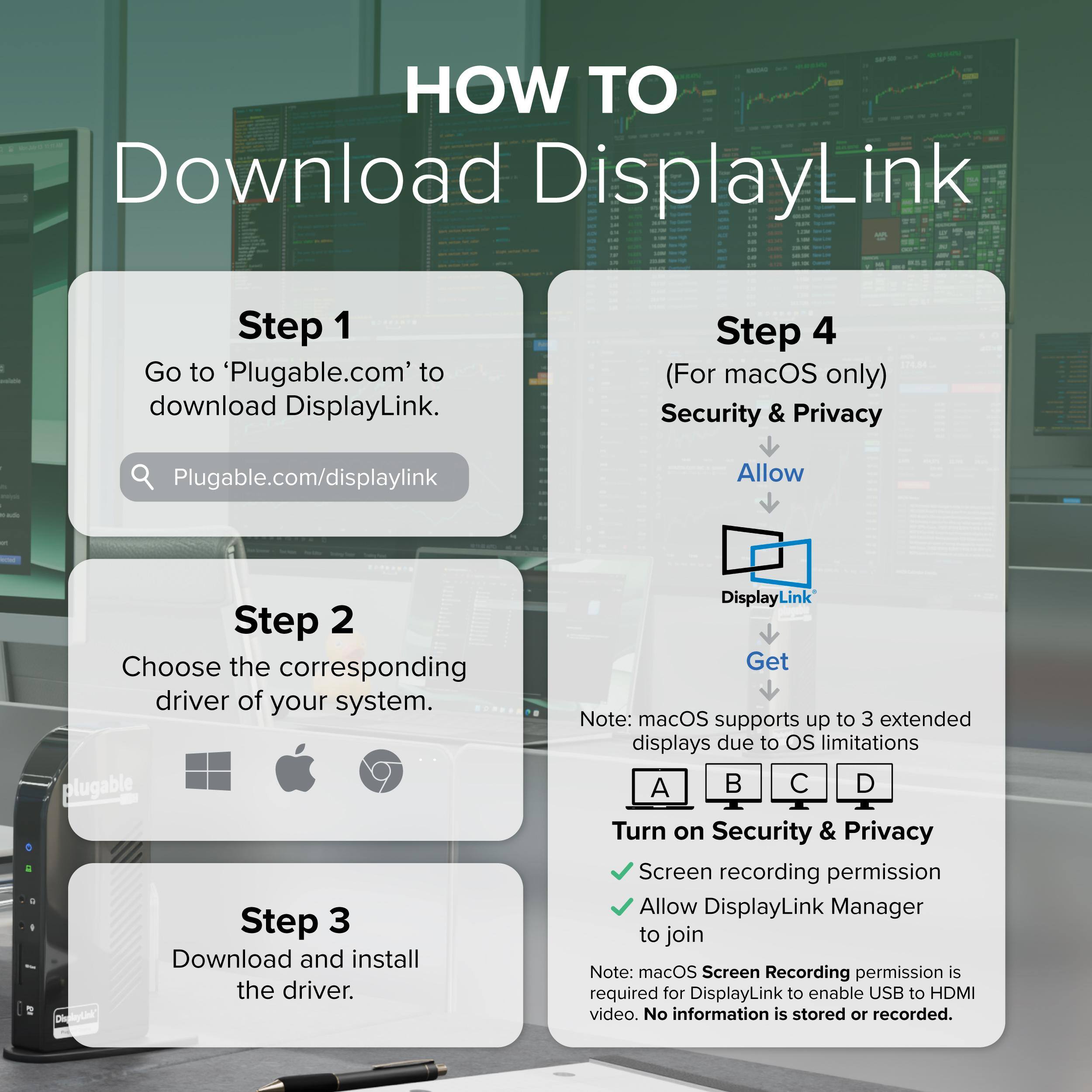 HOW TO Download DisplayLink

Step 1: Go to 'Plugable.com' to download DisplayLink.
Step 2: Choose the corresponding driver of your system.
Step 3: Download and install the driver.

Step 4 (For macOS only):
- Security & Privacy
- Allow
- DisplayLink
- Get

Note: macOS supports up to 3 extended displays due to OS limitations

Turn on Security & Privacy
- Screen recording permission
- Allow DisplayLink Manager to join

Note: macOS Screen Recording permission is required for DisplayLink to enable USB to HDMI video. No information is stored or recorded.