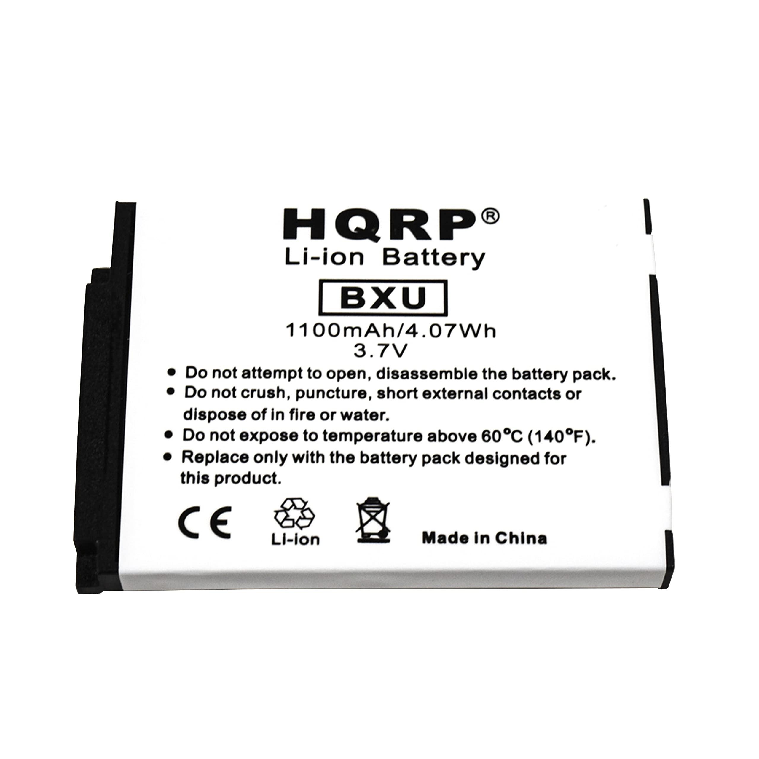 HQRP Li-ion Battery  
BXU  
1100mAh/4.07Wh  
3.7V  

- Do not attempt to open, disassemble the battery pack.  
- Do not crush, puncture, short external contacts or dispose of in fire or water.  
- Do not expose to temperature above 60°C (140°F).  
- Replace only with the battery pack designed for this product.  

CE  
Li-ion  
Made in China