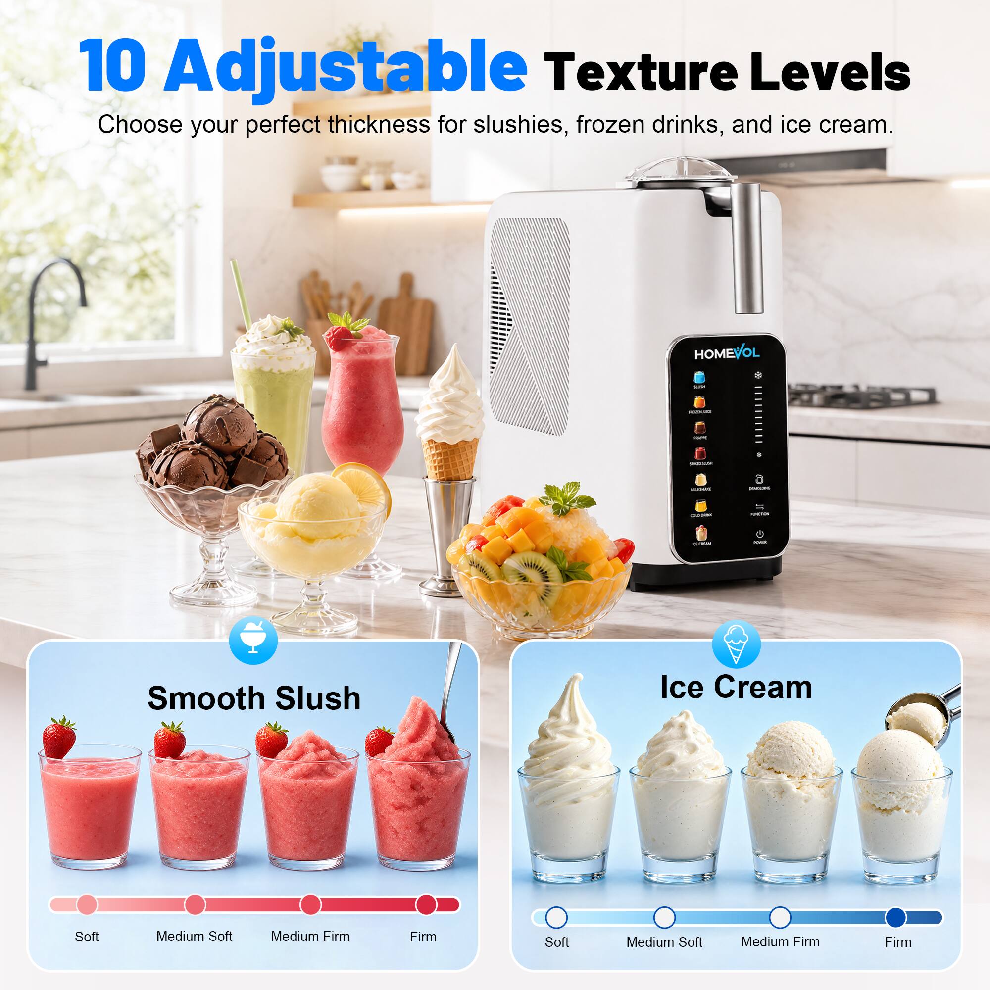 10 Adjustable Texture Levels  
Choose your perfect thickness for slushies, frozen drinks, and ice cream.

Smooth Slush  
Soft Medium Soft Medium Firm Firm

Ice Cream  
Soft Medium Soft Medium Firm Firm